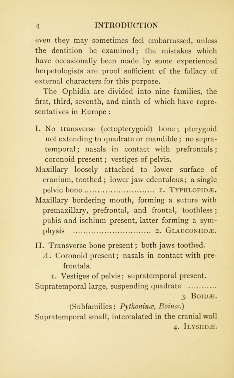 even they may sometimes feel embarrassed, unless the dentition be examined; the mistakes which have occasionally been made by some experienced herpetologists are proof sufficient of the fallacy of external characters for this purpose. The Ophidia are divided into nine families, the first, third, seventh, and ninth of which have repre- sentatives in Europe : I. No transverse (ectopterygoid) bone; pterygoid not extending to quadrate or mandible ; no supra- temporal; nasals in contact with prefrontals; coronoid present; vestiges of pelvis. Maxillary loosely attached to lower surface of cranium, toothed ; lower jaw edentulous; a single pelvic bone i. Typhlopid^e. Maxillary bordering mouth, forming a suture with premaxillary, prefrontal, and frontal, toothless; pubis and ischium present, latter forming a sym- physis 2. Glauconiid^:. II. Transverse bone present; both jaws toothed. A. Coronoid present; nasals in contact with pre- frontals. i. Vestiges of pelvis; supratemporal present. Supratemporal large, suspending quadrate 3. B0IDi£. (Subfamilies: Pythoniiuz, Boince.') Supratemporal small, intercalated in the cranial wall 4. Ilysiid.e.