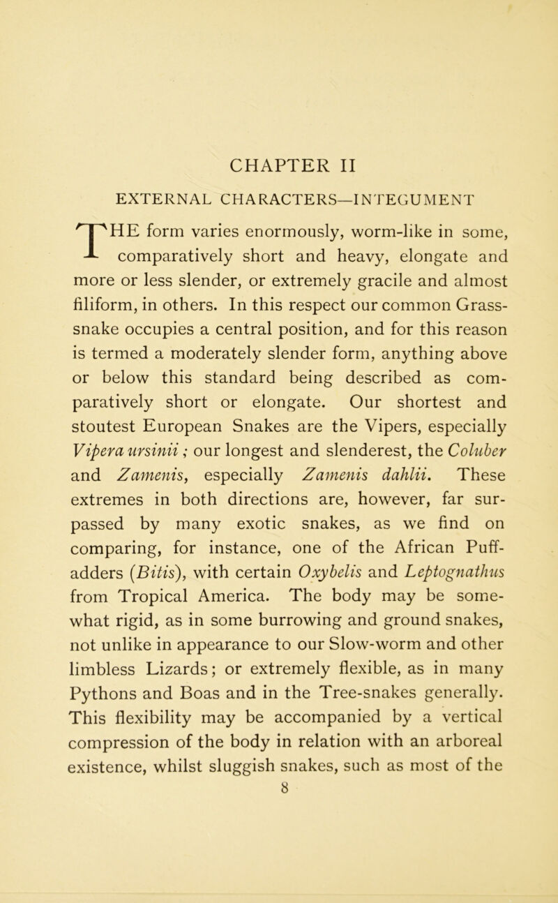 CHAPTER II EXTERNAL CHARACTERS—INTEGUMENT THE form varies enormously, worm-like in some, comparatively short and heavy, elongate and more or less slender, or extremely gracile and almost filiform, in others. In this respect our common Grass- snake occupies a central position, and for this reason is termed a moderately slender form, anything above or below this standard being described as com- paratively short or elongate. Our shortest and stoutest European Snakes are the Vipers, especially Vipera ursinii; our longest and slenderest, the Coluber and Zamenis, especially Zamenis dahlii. These extremes in both directions are, however, far sur- passed by many exotic snakes, as we find on comparing, for instance, one of the African Puff- adders (Bitis), with certain Oxybelis and Leptognathus from Tropical America. The body may be some- what rigid, as in some burrowing and ground snakes, not unlike in appearance to our Slow-worm and other limbless Lizards; or extremely flexible, as in many Pythons and Boas and in the Tree-snakes generally. This flexibility may be accompanied by a vertical compression of the body in relation with an arboreal existence, whilst sluggish snakes, such as most of the