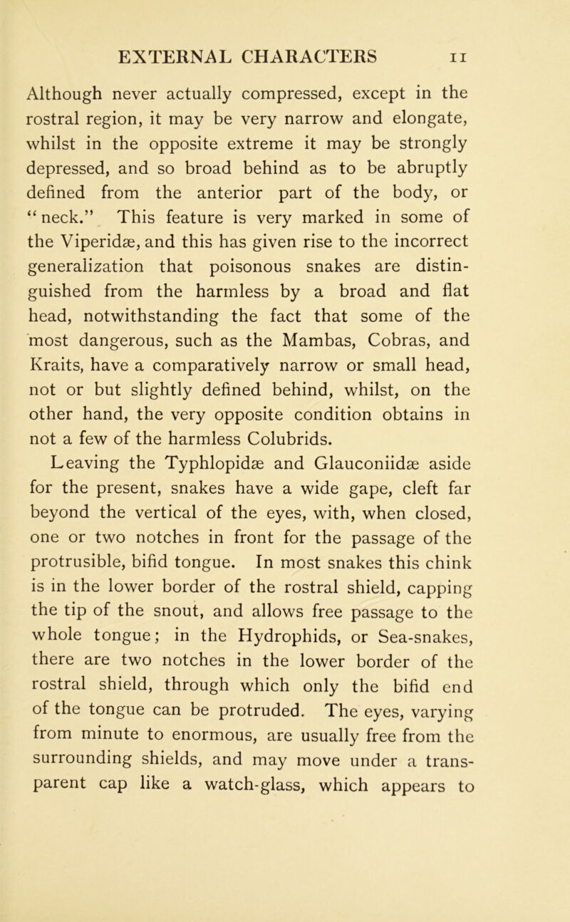 Although never actually compressed, except in the rostral region, it may be very narrow and elongate, whilst in the opposite extreme it may be strongly depressed, and so broad behind as to be abruptly defined from the anterior part of the body, or “ neck.” This feature is very marked in some of the Viperidse, and this has given rise to the incorrect generalization that poisonous snakes are distin- guished from the harmless by a broad and flat head, notwithstanding the fact that some of the most dangerous, such as the Mambas, Cobras, and Kraits, have a comparatively narrow or small head, not or but slightly defined behind, whilst, on the other hand, the very opposite condition obtains in not a few of the harmless Colubrids. Leaving the Typhlopidse and Glauconiidse aside for the present, snakes have a wide gape, cleft far beyond the vertical of the eyes, with, when closed, one or two notches in front for the passage of the protrusible, bifid tongue. In most snakes this chink is in the lower border of the rostral shield, capping the tip of the snout, and allows free passage to the whole tongue; in the Hydrophids, or Sea-snakes, there are two notches in the lower border of the rostral shield, through which only the bifid end of the tongue can be protruded. The eyes, varying from minute to enormous, are usually free from the surrounding shields, and may move under a trans- parent cap like a watch-glass, which appears to