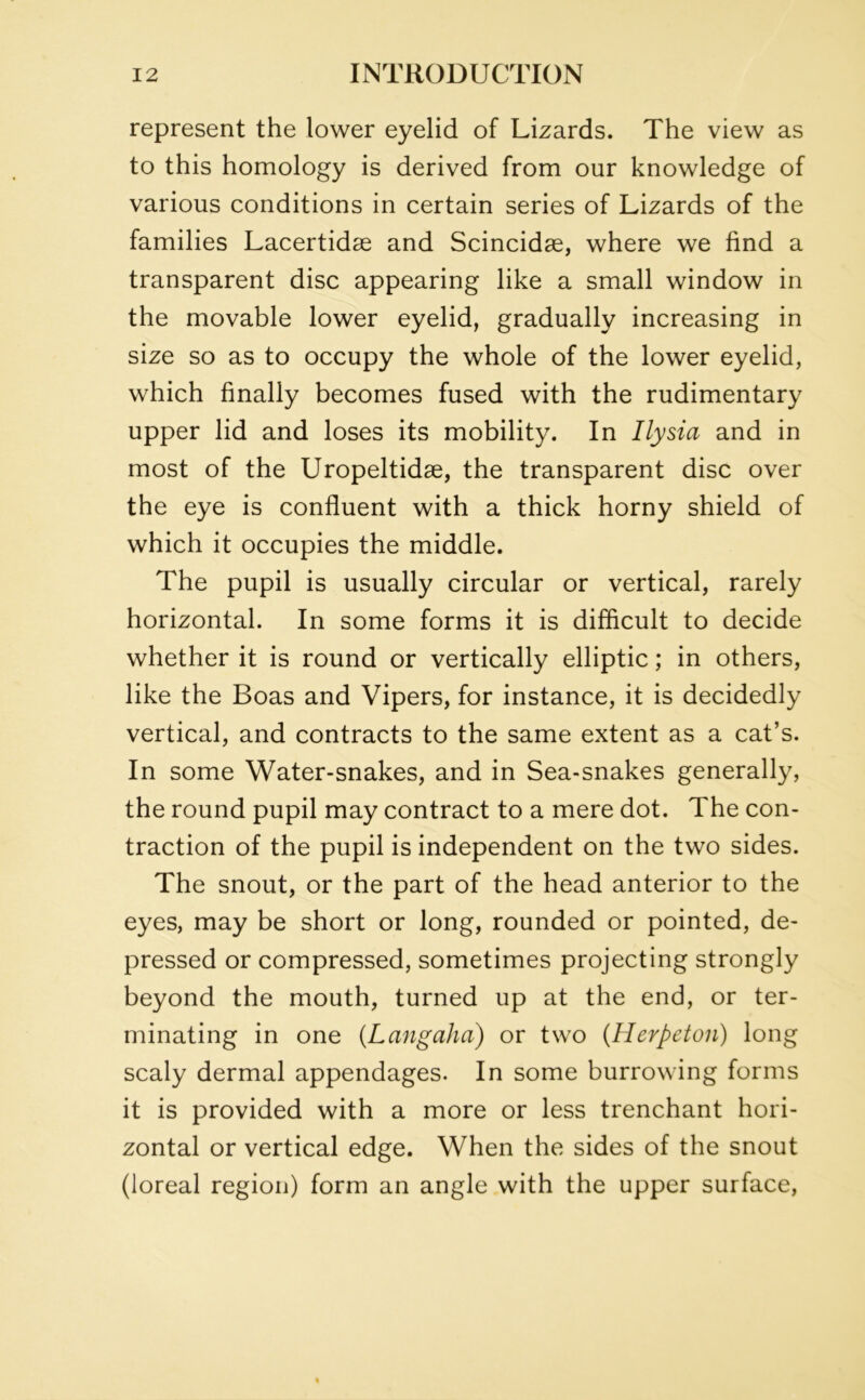 represent the lower eyelid of Lizards. The view as to this homology is derived from our knowledge of various conditions in certain series of Lizards of the families Lacertidse and Scincidse, where we find a transparent disc appearing like a small window in the movable lower eyelid, gradually increasing in size so as to occupy the whole of the lower eyelid, which finally becomes fused with the rudimentary upper lid and loses its mobility. In Ilysici and in most of the Uropeltidae, the transparent disc over the eye is confluent with a thick horny shield of which it occupies the middle. The pupil is usually circular or vertical, rarely horizontal. In some forms it is difficult to decide whether it is round or vertically elliptic; in others, like the Boas and Vipers, for instance, it is decidedly vertical, and contracts to the same extent as a cat’s. In some Water-snakes, and in Sea-snakes generally, the round pupil may contract to a mere dot. The con- traction of the pupil is independent on the two sides. The snout, or the part of the head anterior to the eyes, may be short or long, rounded or pointed, de- pressed or compressed, sometimes projecting strongly beyond the mouth, turned up at the end, or ter- minating in one (Langaha) or two (Herpeton) long scaly dermal appendages. In some burrowing forms it is provided with a more or less trenchant hori- zontal or vertical edge. When the sides of the snout (loreal region) form an angle with the upper surface,