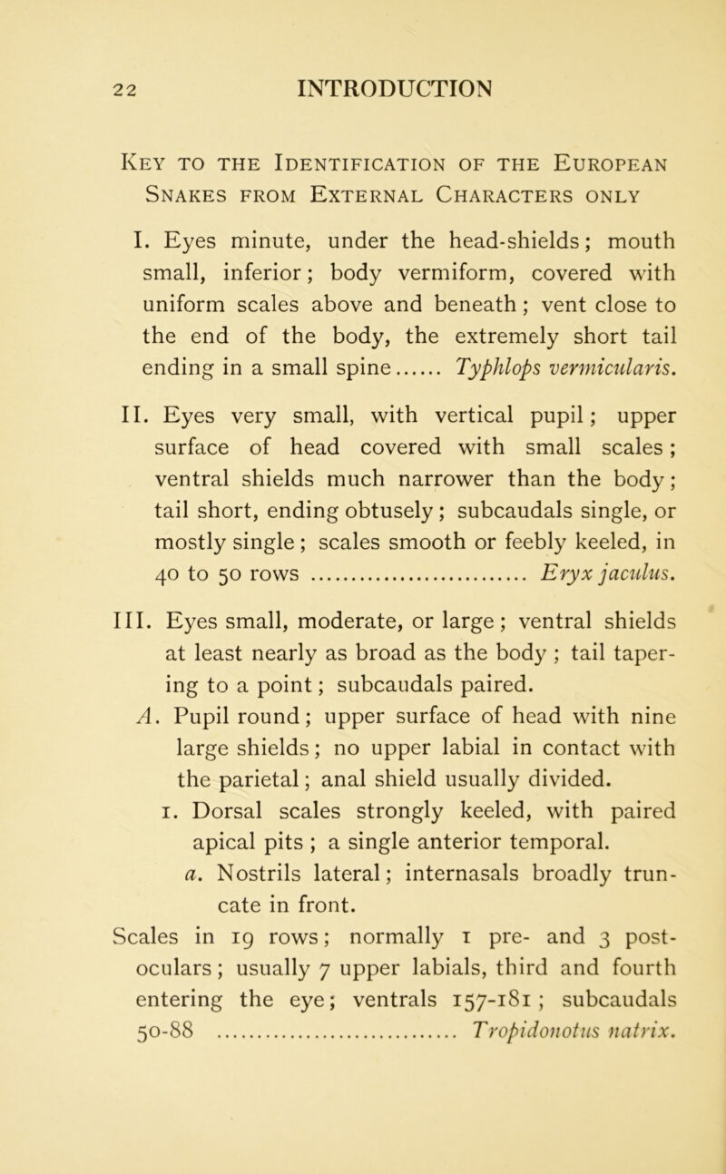 Key to the Identification of the European Snakes from External Characters only I. Eyes minute, under the head-shields; mouth small, inferior; body vermiform, covered with uniform scales above and beneath; vent close to the end of the body, the extremely short tail ending in a small spine Typhlops vermicularis. II. Eyes very small, with vertical pupil; upper surface of head covered with small scales; ventral shields much narrower than the body; tail short, ending obtusely ; subcaudals single, or mostly single ; scales smooth or feebly keeled, in 40 to 50 rows Eryx jaculus. III. Eyes small, moderate, or large; ventral shields at least nearly as broad as the body ; tail taper- ing to a point; subcaudals paired. A. Pupil round; upper surface of head with nine large shields; no upper labial in contact with the parietal; anal shield usually divided. 1. Dorsal scales strongly keeled, with paired apical pits ; a single anterior temporal. a. Nostrils lateral; internasals broadly trun- cate in front. Scales in 19 rows; normally 1 pre- and 3 post- oculars; usually 7 upper labials, third and fourth entering the eye; ventrals 157-181; subcaudals 50-88 Tropidonotus natrix.