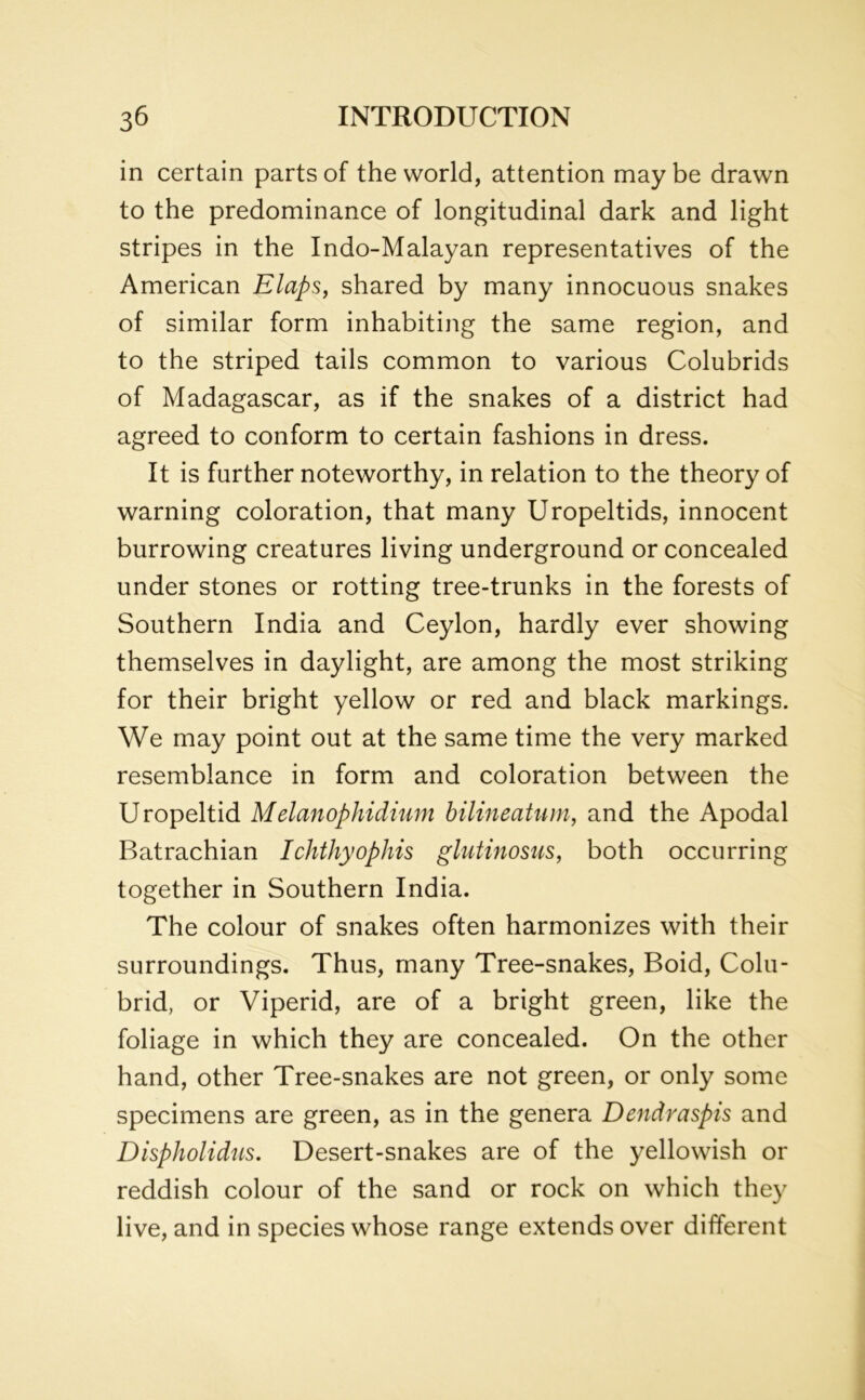 in certain parts of the world, attention may be drawn to the predominance of longitudinal dark and light stripes in the Indo-Malayan representatives of the American Elaps, shared by many innocuous snakes of similar form inhabiting the same region, and to the striped tails common to various Colubrids of Madagascar, as if the snakes of a district had agreed to conform to certain fashions in dress. It is further noteworthy, in relation to the theory of warning coloration, that many Uropeltids, innocent burrowing creatures living underground or concealed under stones or rotting tree-trunks in the forests of Southern India and Ceylon, hardly ever showing themselves in daylight, are among the most striking for their bright yellow or red and black markings. We may point out at the same time the very marked resemblance in form and coloration between the Uropeltid Melanophidium bilineatum, and the Apodal Batrachian Ichthyophis glutinosus, both occurring together in Southern India. The colour of snakes often harmonizes with their surroundings. Thus, many Tree-snakes, Boid, Colu- brid, or Viperid, are of a bright green, like the foliage in which they are concealed. On the other hand, other Tree-snakes are not green, or only some specimens are green, as in the genera Dendraspis and Dispholidus. Desert-snakes are of the yellowish or reddish colour of the sand or rock on which they live, and in species whose range extends over different