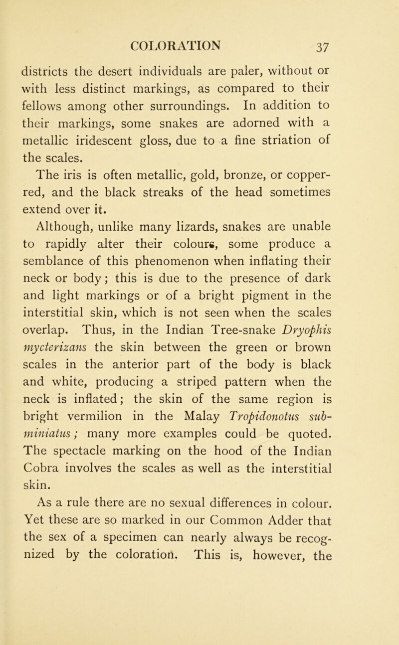 districts the desert individuals are paler, without or with less distinct markings, as compared to their fellows among other surroundings. In addition to their markings, some snakes are adorned with a metallic iridescent gloss, due to a fine striation of the scales. The iris is often metallic, gold, bronze, or copper- red, and the black streaks of the head sometimes extend over it. Although, unlike many lizards, snakes are unable to rapidly alter their colours, some produce a semblance of this phenomenon when inflating their neck or body; this is due to the presence of dark and light markings or of a bright pigment in the interstitial skin, which is not seen when the scales overlap. Thus, in the Indian Tree-snake Dryophis mycterizans the skin between the green or brown scales in the anterior part of the body is black and white, producing a striped pattern when the neck is inflated; the skin of the same region is bright vermilion in the Malay Tropidonotus sub- miniatus; many more examples could be quoted. The spectacle marking on the hood of the Indian Cobra involves the scales as well as the interstitial skin. As a rule there are no sexual differences in colour. Yet these are so marked in our Common Adder that the sex of a specimen can nearly always be recog- nized by the coloration. This is, however, the