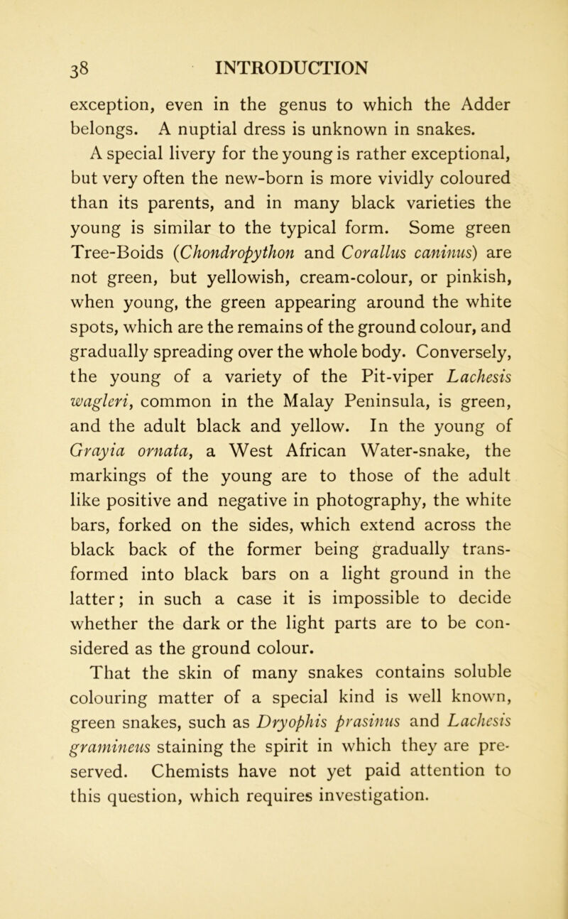exception, even in the genus to which the Adder belongs. A nuptial dress is unknown in snakes. A special livery for the young is rather exceptional, but very often the new-born is more vividly coloured than its parents, and in many black varieties the young is similar to the typical form. Some green Tree-Boids (Chondropython and Corallus caninus) are not green, but yellowish, cream-colour, or pinkish, when young, the green appearing around the white spots, which are the remains of the ground colour, and gradually spreading over the whole body. Conversely, the young of a variety of the Pit-viper Lachesis wagleri, common in the Malay Peninsula, is green, and the adult black and yellow. In the young of Grayia ornata, a West African Water-snake, the markings of the young are to those of the adult like positive and negative in photography, the white bars, forked on the sides, which extend across the black back of the former being gradually trans- formed into black bars on a light ground in the latter; in such a case it is impossible to decide whether the dark or the light parts are to be con- sidered as the ground colour. That the skin of many snakes contains soluble colouring matter of a special kind is well known, green snakes, such as Dryophis prasinus and Lachesis gramineus staining the spirit in which they are pre- served. Chemists have not yet paid attention to this question, which requires investigation.