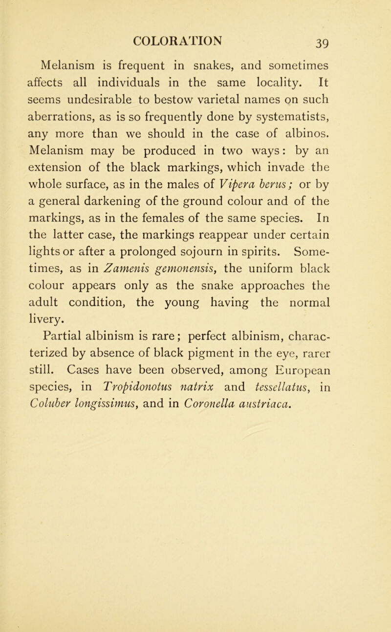 Melanism is frequent in snakes, and sometimes affects all individuals in the same locality. It seems undesirable to bestow varietal names on such aberrations, as is so frequently done by systematists, any more than we should in the case of albinos. Melanism may be produced in two ways: by an extension of the black markings, which invade the whole surface, as in the males of Vipera hems; or by a general darkening of the ground colour and of the markings, as in the females of the same species. In the latter case, the markings reappear under certain lights or after a prolonged sojourn in spirits. Some- times, as in Zamenis gemonensis, the uniform black colour appears only as the snake approaches the adult condition, the young having the normal livery. Partial albinism is rare; perfect albinism, charac- terized by absence of black pigment in the eye, rarer still. Cases have been observed, among European species, in Tropidonotus natrix and tessellatus, in Coluber longissimus, and in Coronella austriaca.