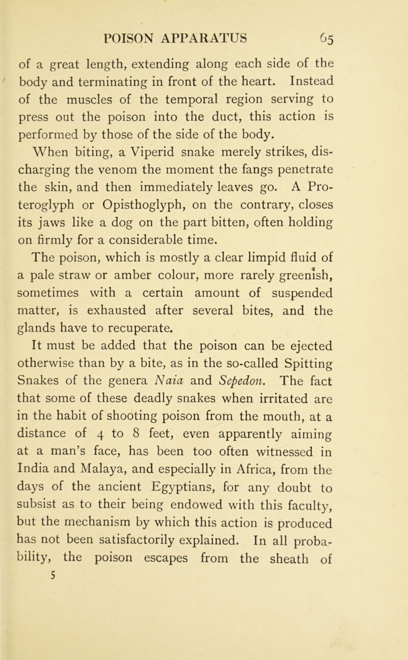 of a great length, extending along each side of the body and terminating in front of the heart. Instead of the muscles of the temporal region serving to press out the poison into the duct, this action is performed by those of the side of the body. When biting, a Viperid snake merely strikes, dis- charging the venom the moment the fangs penetrate the skin, and then immediately leaves go. A Pro- teroglyph or Opisthoglyph, on the contrary, closes its jaws like a dog on the part bitten, often holding on firmly for a considerable time. The poison, which is mostly a clear limpid fluid of a pale straw or amber colour, more rarely greenish, sometimes with a certain amount of suspended matter, is exhausted after several bites, and the glands have to recuperate. It must be added that the poison can be ejected otherwise than by a bite, as in the so-called Spitting Snakes of the genera Naia and Sepedon. The fact that some of these deadly snakes when irritated are in the habit of shooting poison from the mouth, at a distance of 4 to 8 feet, even apparently aiming at a man’s face, has been too often witnessed in India and Malaya, and especially in Africa, from the days of the ancient Egyptians, for any doubt to subsist as to their being endowed with this faculty, but the mechanism by which this action is produced has not been satisfactorily explained. In all proba- bility, the poison escapes from the sheath of 5