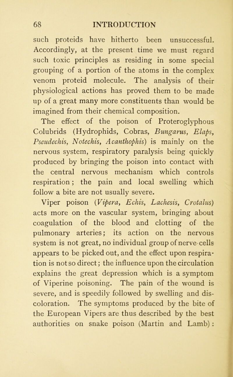 such proteids have hitherto been unsuccessful. Accordingly, at the present time we must regard such toxic principles as residing in some special grouping of a portion of the atoms in the complex venom proteid molecule. The analysis of their physiological actions has proved them to be made up of a great many more constituents than would be imagined from their chemical composition. The effect of the poison of Proteroglyphous Colubrids (Hydrophids, Cobras, Bungarus, Elaps, Pseudechis, Notechis, Acanthophis) is mainly on the nervous system, respiratory paralysis being quickly produced by bringing the poison into contact with the central nervous mechanism which controls respiration; the pain and local swelling which follow a bite are not usually severe. Viper poison {Vipera, Echis, Lachesis, Crotalus) acts more on the vascular system, bringing about coagulation of the blood and clotting of the pulmonary arteries; its action on the nervous system is not great, no individual group of nerve-cells appears to be picked out, and the effect upon respira- tion is not so direct; the influence upon the circulation explains the great depression which is a symptom of Viperine poisoning. The pain of the wound is severe, and is speedily followed by swelling and dis- coloration. The symptoms produced by the bite of the European Vipers are thus described by the best authorities on snake poison (Martin and Lamb) :