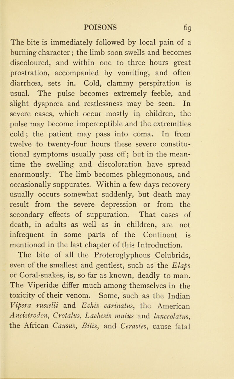 The bite is immediately followed by local pain of a burning character; the limb soon swells and becomes discoloured, and within one to three hours great prostration, accompanied by vomiting, and often diarrhoea, sets in. Cold, clammy perspiration is usual. The pulse becomes extremely feeble, and slight dyspnoea and restlessness may be seen. In severe cases, which occur mostly in children, the pulse may become imperceptible and the extremities cold; the patient may pass into coma. In from twelve to twenty-four hours these severe constitu- tional symptoms usually pass off; but in the mean- time the swelling and discoloration have spread enormously. The limb becomes phlegmonous, and occasionally suppurates. Within a few days recovery usually occurs somewhat suddenly, but death may result from the severe depression or from the secondary effects of suppuration. That cases of death, in adults as well as in children, are not infrequent in some parts of the Continent is mentioned in the last chapter of this Introduction. The bite of all the Proteroglyphous Colubrids, even of the smallest and gentlest, such as the Elaps or Coral-snakes, is, so far as known, deadly to man. The Viperidse differ much among themselves in the toxicity of their venom. Some, such as the Indian Viper a russelli and Echis carinatus, the American Ancistrodon, Crotalus, Lachests mutus and lanceolatus, the African Causus, Bitis, and Cerastes, cause fatal