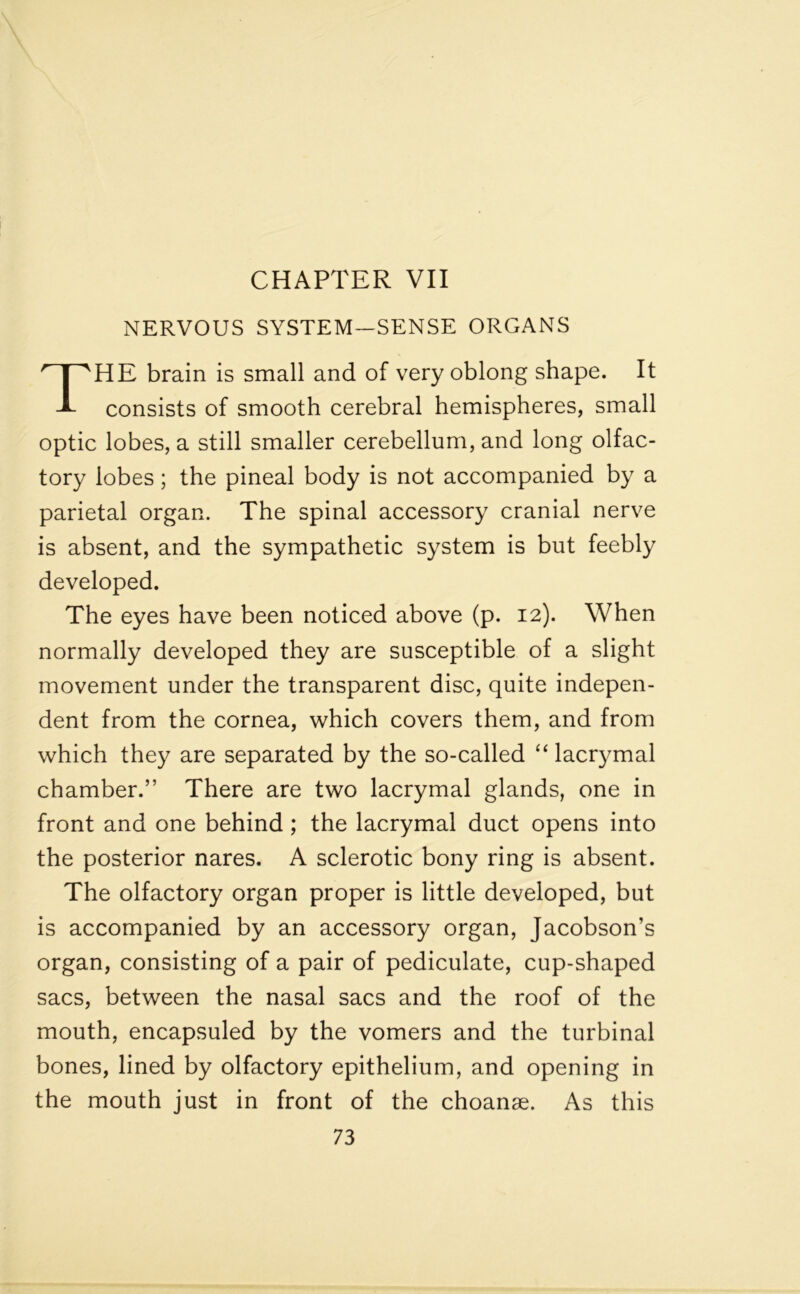 NERVOUS SYSTEM—SENSE ORGANS THE brain is small and of very oblong shape. It consists of smooth cerebral hemispheres, small optic lobes, a still smaller cerebellum, and long olfac- tory lobes; the pineal body is not accompanied by a parietal organ. The spinal accessory cranial nerve is absent, and the sympathetic system is but feebly developed. The eyes have been noticed above (p. 12). When normally developed they are susceptible of a slight movement under the transparent disc, quite indepen- dent from the cornea, which covers them, and from which they are separated by the so-called “ lacrymal chamber.” There are two lacrymal glands, one in front and one behind ; the lacrymal duct opens into the posterior nares. A sclerotic bony ring is absent. The olfactory organ proper is little developed, but is accompanied by an accessory organ, Jacobson’s organ, consisting of a pair of pediculate, cup-shaped sacs, between the nasal sacs and the roof of the mouth, encapsuled by the vomers and the turbinal bones, lined by olfactory epithelium, and opening in the mouth just in front of the choanse. As this