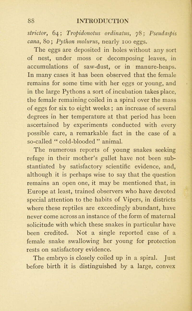 stridor, 64; Tropidonotus ordinatus, 78; Pseudaspis cana, 80; Python molurus, nearly 100 eggs. The eggs are deposited in holes without any sort of nest, under moss or decomposing leaves, in accumulations of saw-dust, or in manure-heaps. In many cases it has been observed that the female remains for some time with her eggs or young, and in the large Pythons a sort of incubation takes place, the female remaining coiled in a spiral over the mass of eggs for six to eight weeks ; an increase of several degrees in her temperature at that period has been ascertained by experiments conducted with every possible care, a remarkable fact in the case of a so-called “ cold-blooded ” animal. The numerous reports of young snakes seeking refuge in their mother’s gullet have not been sub- stantiated by satisfactory scientific evidence, and, although it is perhaps wise to say that the question remains an open one, it may be mentioned that, in Europe at least, trained observers who have devoted special attention to the habits of Vipers, in districts where these reptiles are exceedingly abundant, have never come across an instance of the form of maternal solicitude with which these snakes in particular have been credited. Not a single reported case of a female snake swallowing her young for protection rests on satisfactory evidence. The embryo is closely coiled up in a spiral. Just before birth it is distinguished by a large, convex