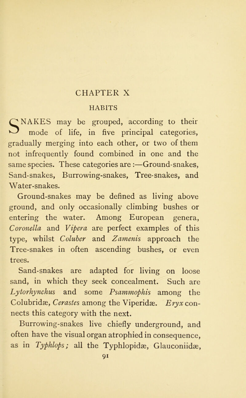 CHAPTER X HABITS SNAKES may be grouped, according to their mode of life, in five principal categories, gradually merging into each other, or two of them not infrequently found combined in one and the same species. These categories are :—Ground-snakes, Sand-snakes, Burrowing-snakes, Tree-snakes, and Water-snakes. Ground-snakes may be defined as living above ground, and only occasionally climbing bushes or entering the water. Among European genera, Coronella and Vipera are perfect examples of this type, whilst Coluber and Zamenis approach the Tree-snakes in often ascending bushes, or even trees. Sand-snakes are adapted for living on loose sand, in which they seek concealment. Such are Lytorhynchus and some Psammophis among the Colubridse, Cerastes among the Viperidae. Eryx con- nects this category with the next. Burrowing-snakes live chiefly underground, and often have the visual organ atrophied in consequence, as in Typhlops; all the Typhlopidae, Glauconiidae, 9i