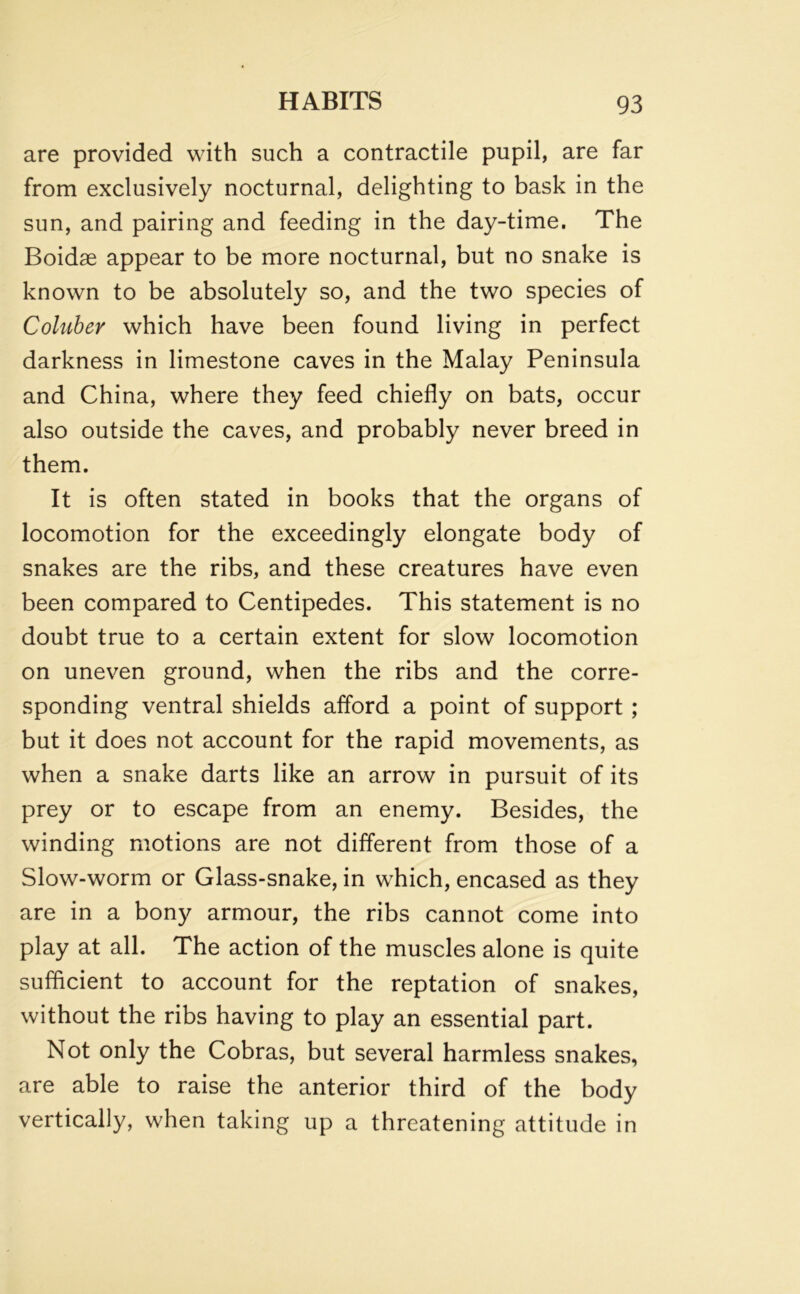 are provided with such a contractile pupil, are far from exclusively nocturnal, delighting to bask in the sun, and pairing and feeding in the day-time. The Boidse appear to be more nocturnal, but no snake is known to be absolutely so, and the two species of Coluber which have been found living in perfect darkness in limestone caves in the Malay Peninsula and China, where they feed chiefly on bats, occur also outside the caves, and probably never breed in them. It is often stated in books that the organs of locomotion for the exceedingly elongate body of snakes are the ribs, and these creatures have even been compared to Centipedes. This statement is no doubt true to a certain extent for slow locomotion on uneven ground, when the ribs and the corre- sponding ventral shields afford a point of support ; but it does not account for the rapid movements, as when a snake darts like an arrow in pursuit of its prey or to escape from an enemy. Besides, the winding motions are not different from those of a Slow-worm or Glass-snake, in which, encased as they are in a bony armour, the ribs cannot come into play at all. The action of the muscles alone is quite sufficient to account for the reptation of snakes, without the ribs having to play an essential part. Not only the Cobras, but several harmless snakes, are able to raise the anterior third of the body vertically, when taking up a threatening attitude in