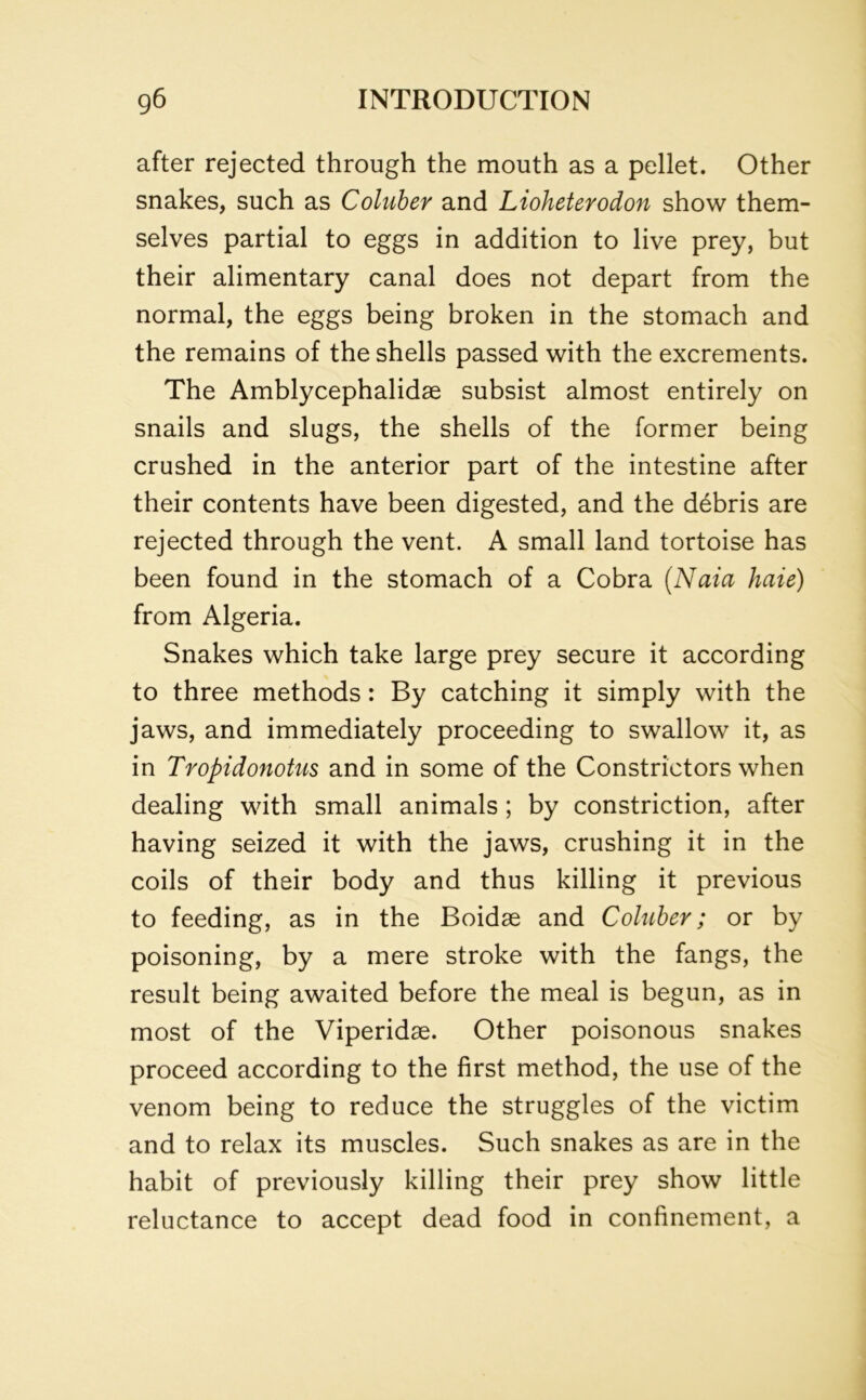 after rejected through the mouth as a pellet. Other snakes, such as Coluber and Lioheterodon show them- selves partial to eggs in addition to live prey, but their alimentary canal does not depart from the normal, the eggs being broken in the stomach and the remains of the shells passed with the excrements. The Amblycephalidse subsist almost entirely on snails and slugs, the shells of the former being crushed in the anterior part of the intestine after their contents have been digested, and the debris are rejected through the vent. A small land tortoise has been found in the stomach of a Cobra (Naici haie) from Algeria. Snakes which take large prey secure it according to three methods: By catching it simply with the jaws, and immediately proceeding to swallow it, as in Tropidonotus and in some of the Constrictors when dealing with small animals; by constriction, after having seized it with the jaws, crushing it in the coils of their body and thus killing it previous to feeding, as in the Boidae and Coluber; or by poisoning, by a mere stroke with the fangs, the result being awaited before the meal is begun, as in most of the Viperidae. Other poisonous snakes proceed according to the first method, the use of the venom being to reduce the struggles of the victim and to relax its muscles. Such snakes as are in the habit of previously killing their prey show little reluctance to accept dead food in confinement, a