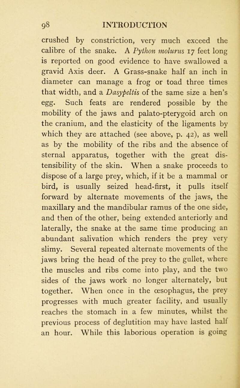 crushed by constriction, very much exceed the calibre of the snake. A Python molurus 17 feet long is reported on good evidence to have swallowed a gravid Axis deer. A Grass-snake half an inch in diameter can manage a frog or toad three times that width, and a Dasypeltis of the same size a hen’s egg. Such feats are rendered possible by the mobility of the jaws and palato-pterygoid arch on the cranium, and the elasticity of the ligaments by which they are attached (see above, p. 42), as well as by the mobility of the ribs and the absence of sternal apparatus, together with the great dis- tensibility of the skin. When a snake proceeds to dispose of a large prey, which, if it be a mammal or bird, is usually seized head-first, it pulls itself forward by alternate movements of the jaws, the maxillary and the mandibular ramus of the one side, and then of the other, being extended anteriorly and laterally, the snake at the same time producing an abundant salivation which renders the prey very slimy. Several repeated alternate movements of the jaws bring the head of the prey to the gullet, where the muscles and ribs come into play, and the two sides of the jaws work no longer alternately, but together. When once in the oesophagus, the prey progresses with much greater facility, and usually reaches the stomach in a few minutes, whilst the previous process of deglutition may have lasted hall an hour. While this laborious operation is going