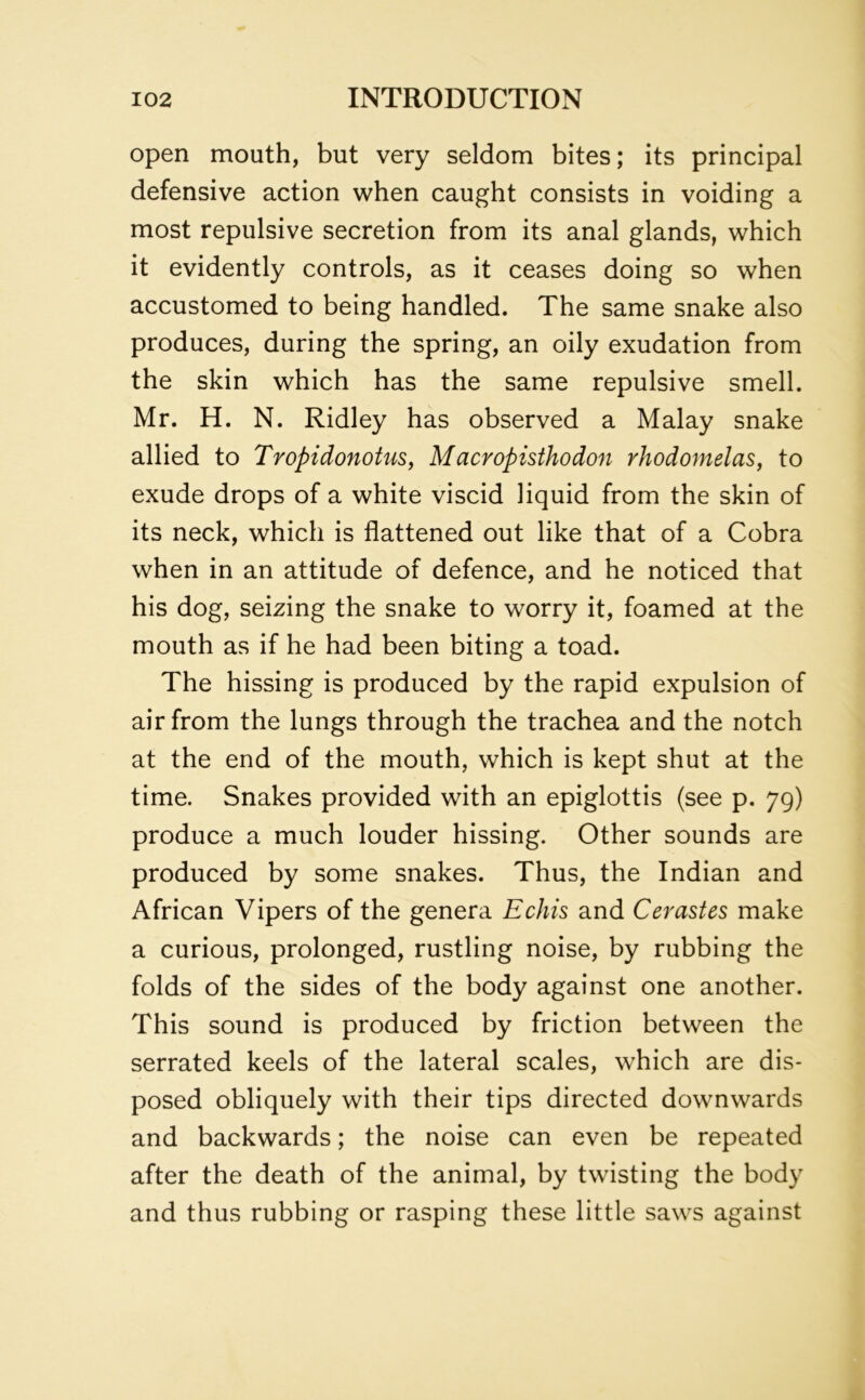 open mouth, but very seldom bites; its principal defensive action when caught consists in voiding a most repulsive secretion from its anal glands, which it evidently controls, as it ceases doing so when accustomed to being handled. The same snake also produces, during the spring, an oily exudation from the skin which has the same repulsive smell. Mr. H. N. Ridley has observed a Malay snake allied to Tropidonotus, Macropisthodon rhodomelas, to exude drops of a white viscid liquid from the skin of its neck, which is flattened out like that of a Cobra when in an attitude of defence, and he noticed that his dog, seizing the snake to worry it, foamed at the mouth as if he had been biting a toad. The hissing is produced by the rapid expulsion of air from the lungs through the trachea and the notch at the end of the mouth, which is kept shut at the time. Snakes provided with an epiglottis (see p. 79) produce a much louder hissing. Other sounds are produced by some snakes. Thus, the Indian and African Vipers of the genera Echis and Cerastes make a curious, prolonged, rustling noise, by rubbing the folds of the sides of the body against one another. This sound is produced by friction between the serrated keels of the lateral scales, which are dis- posed obliquely with their tips directed downwards and backwards; the noise can even be repeated after the death of the animal, by twisting the body and thus rubbing or rasping these little saws against