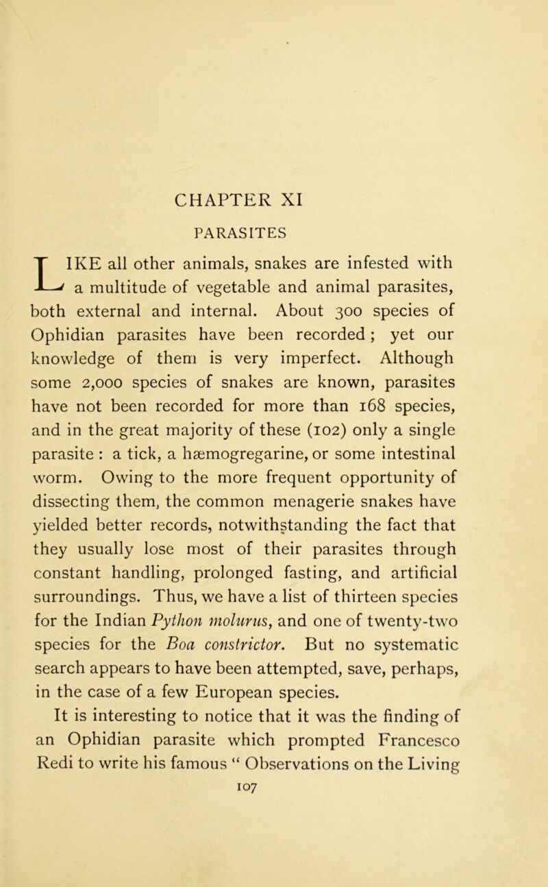 CHAPTER XI PARASITES IKE all other animals, snakes are infested with a multitude of vegetable and animal parasites, both external and internal. About 300 species of Ophidian parasites have been recorded; yet our knowledge of them is very imperfect. Although some 2,000 species of snakes are known, parasites have not been recorded for more than 168 species, and in the great majority of these (102) only a single parasite : a tick, a hsemogregarine, or some intestinal worm. Owing to the more frequent opportunity of dissecting them, the common menagerie snakes have yielded better records, notwithstanding the fact that they usually lose most of their parasites through constant handling, prolonged fasting, and artificial surroundings. Thus, we have a list of thirteen species for the Indian Python molurus, and one of twenty-two species for the Boa constrictor. But no systematic search appears to have been attempted, save, perhaps, in the case of a few European species. It is interesting to notice that it was the finding of an Ophidian parasite which prompted Francesco Redi to write his famous “ Observations on the Living