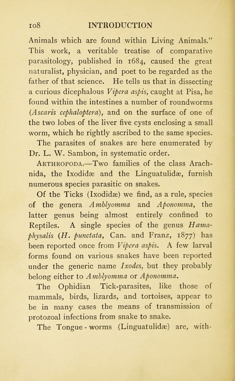 Animals which are found within Living Animals.” This work, a veritable treatise of comparative parasitology, published in 1684, caused the great naturalist, physician, and poet to be regarded as the father of that science. He tells us that in dissecting a curious dicephalous Vipera aspis, caught at Pisa, he found within the intestines a number of roundworms (Ascans cephaloptera), and on the surface of one of the two lobes of the liver five cysts enclosing a small worm, which he rightly ascribed to the same species. The parasites of snakes are here enumerated by Dr. L. W. Sambon, in systematic order. Arthropoda.—Two families of the class Arach- nida, the Ixodidae and the Linguatulidae, furnish numerous species parasitic on snakes. Of the Ticks (Ixodidae) we find, as a rule, species of the genera Amblyomma and Aponomma, the latter genus being almost entirely confined to Reptiles. A single species of the genus Hcema- physalis (H. punctata, Can. and Franz, 1877) has been reported once from Vipera aspis. A few larval forms found on various snakes have been reported under the generic name Ixodes, but they probably belong either to Amblyomma or Aponomma. The Ophidian Tick-parasites, like those of mammals, birds, lizards, and tortoises, appear to be in many cases the means of transmission of protozoal infections from snake to snake. The Tongue - worms (Linguatulidae) are, with-