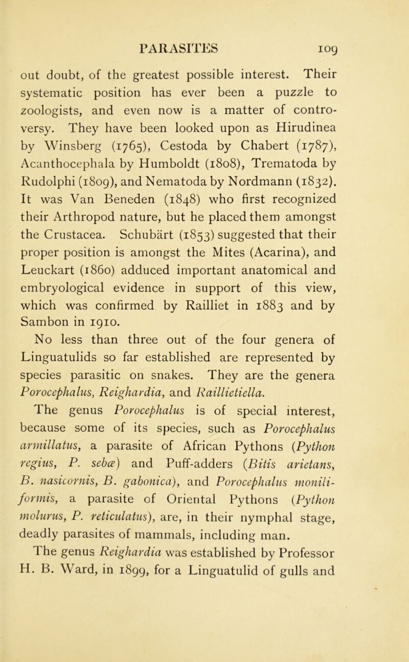 out doubt, of the greatest possible interest. Their systematic position has ever been a puzzle to zoologists, and even now is a matter of contro- versy. They have been looked upon as Hirudinea by Winsberg (1765), Cestoda by Chabert (1787), Acanthocephala by Humboldt (1808), Trematoda by Rudolphi (1809), and Nematoda by Nordmann (1832). It was Van Beneden (1848) who first recognized their Arthropod nature, but he placed them amongst the Crustacea. Schubart (1853) suggested that their proper position is amongst the Mites (Acarina), and Leuckart (i860) adduced important anatomical and embryological evidence in support of this view, which was confirmed by Railliet in 1883 and by Sambon in 1910. No less than three out of the four genera of Linguatulids so far established are represented by species parasitic on snakes. They are the genera Porocephalus, Reighardia, and Raillietiella. The genus Porocephalus is of special interest, because some of its species, such as Porocephalus armillatus, a parasite of African Pythons (Python regius, P. sebce) and Puff-adders (JBitis arietans, B. nasicornis, B. gabonica), and Porocephalus monili- formis, a parasite of Oriental Pythons (Python molurus, P. reticulatus), are, in their nymphal stage, deadly parasites of mammals, including man. The genus Reighardia was established by Professor H. B. Ward, in 1899, for a Linguatulid of gulls and