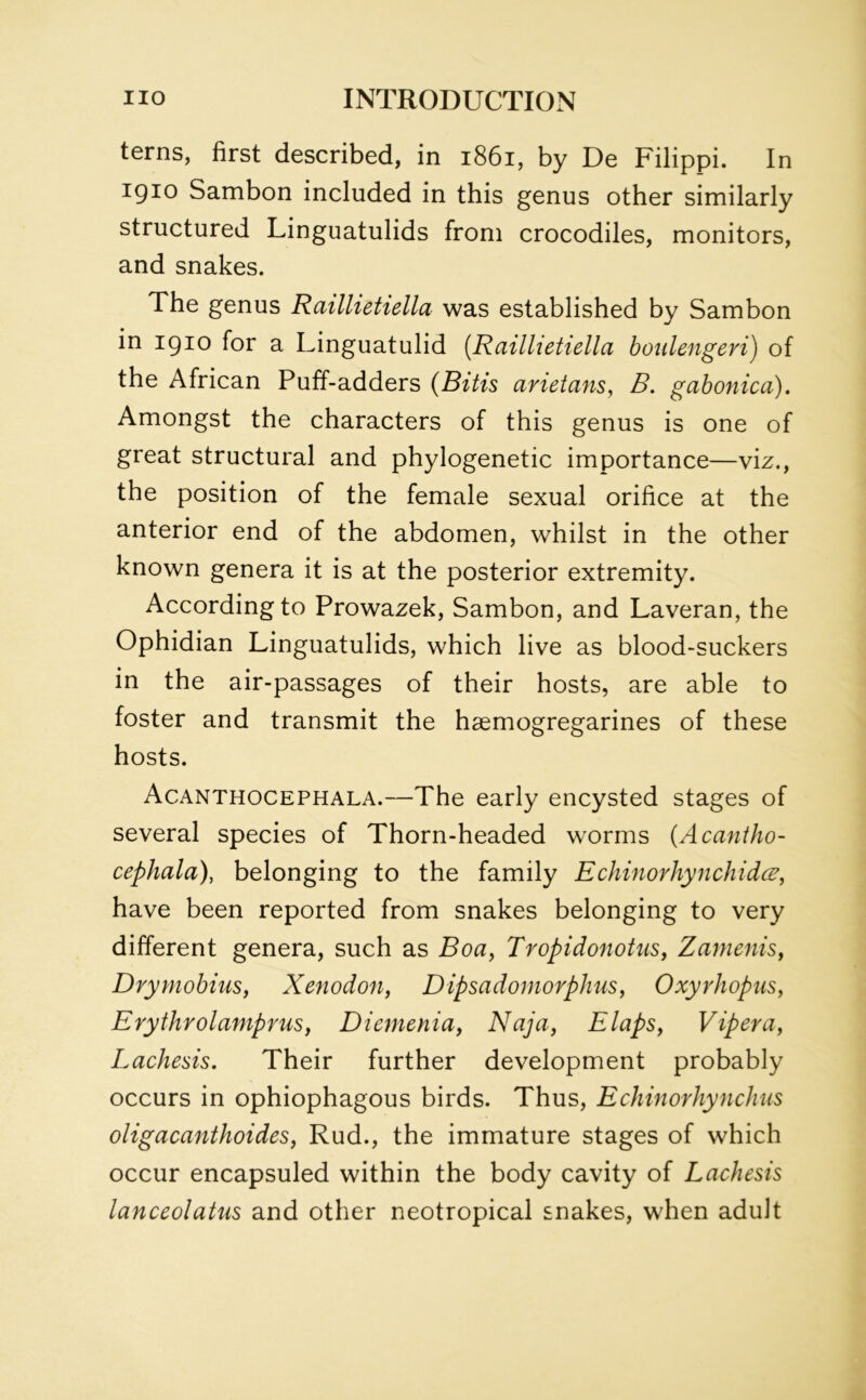 terns, first described, in 1861, by De Filippi. In 1910 Sambon included in this genus other similarly structured Linguatulids from crocodiles, monitors, and snakes. The genus Raillietiella was established by Sambon in 1910 for a Linguatulid (Raillietiella boidengeri) of the African Puff-adders (Bitis arietans, B. gabonica). Amongst the characters of this genus is one of great structural and phylogenetic importance—viz., the position of the female sexual orifice at the anterior end of the abdomen, whilst in the other known genera it is at the posterior extremity. According to Prowazek, Sambon, and Laveran, the Ophidian Linguatulids, which live as blood-suckers in the air-passages of their hosts, are able to foster and transmit the hsemogregarines of these hosts. Acanthocephala.—The early encysted stages of several species of Thorn-headed worms (Acantho- cephala), belonging to the family Echinorhynchidc have been reported from snakes belonging to very different genera, such as Boa, Tropidonotus, Zamenis, Drymobius, Xenodon, Dipsadomorphus, Oxyrhopus, Erythrolamprus, Diemenia, Naja, Elaps, Viper a, Lachesis. Their further development probably occurs in ophiophagous birds. Thus, Echinorhynchus oligacanthoides, Rud., the immature stages of which occur encapsuled within the body cavity of Lachesis lanceolatus and other neotropical snakes, when adult