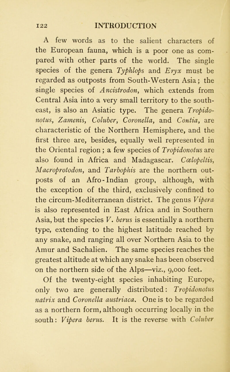 A few words as to the salient characters of the European fauna, which is a poor one as com- pared with other parts of the world. The single species of the genera Typhlops and Eryx must be regarded as outposts from South-Western Asia; the single species of Ancistrodon, which extends from Central Asia into a very small territory to the south- east, is also an Asiatic type. The genera Tvopido- notus, Zamenis, Coluber, Coronella, and Contia, are characteristic of the Northern Hemisphere, and the first three are, besides, equally well represented in the Oriental region ; a few species of Tropidonotus are also found in Africa and Madagascar. Ccelopeltis, Macroprotodon, and Tarbophis are the northern out- posts of an Afro-Indian group, although, with the exception of the third, exclusively confined to the circum-Mediterranean district. The genus Vipera is also represented in East Africa and in Southern Asia, but the species V. berus is essentially a northern type, extending to the highest latitude reached by any snake, and ranging all over Northern Asia to the Amur and Sachalien. The same species reaches the greatest altitude at which any snake has been observed on the northern side of the Alps—viz., 9,000 feet. Of the twenty-eight species inhabiting Europe, only two are generally distributed: Tropidonotus natrix and Coronella austriaca. One is to be regarded as a northern form, although occurring locally in the south: Vipera berus. It is the reverse with Coluber