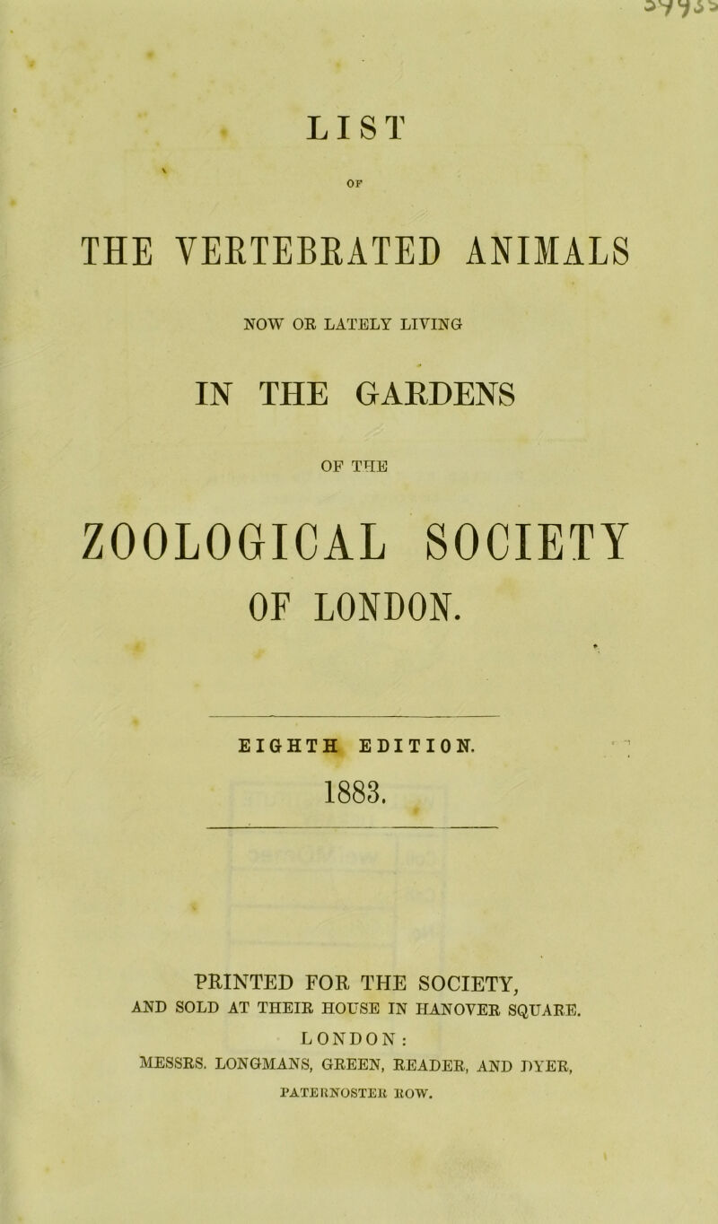 LIST \ OF THE VERTEBRATED ANIMALS NOW OR LATELY LIVING IN THE GARDENS OF THE ZOOLOGICAL SOCIETY OF LONDON. EIGHTH EDITION. 1883. PRINTED FOR THE SOCIETY, AND SOLD AT THEIR HOUSE IN HANOVER SQUARE. LONDON: MESSRS. LONGMANS, GREEN, READER, AND DYER, PATERNOSTER HOW.