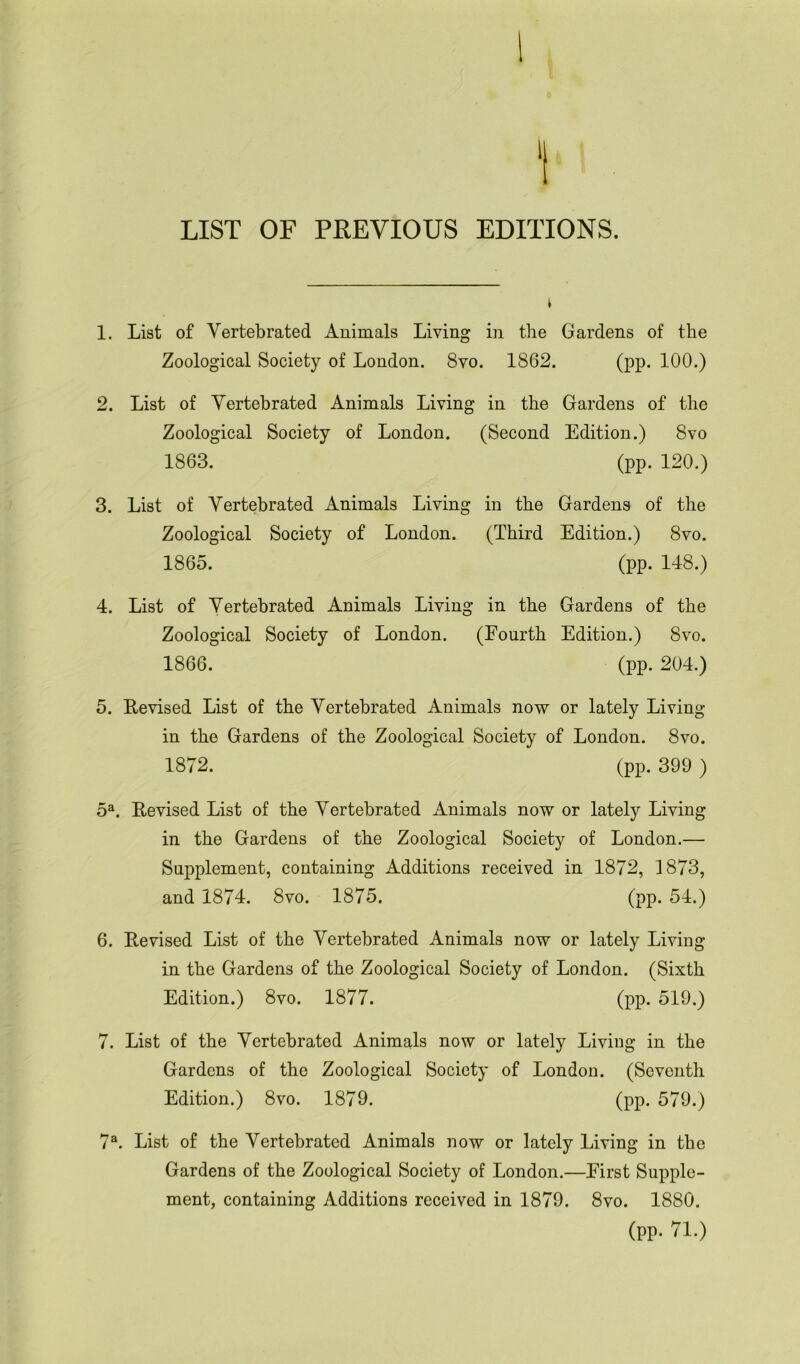 1 LIST OF PREVIOUS EDITIONS. t 1. List of Yertebrated Animals Living in the Gardens of the Zoological Society of London. 8vo. 1862. (pp. 100.) 2. List of Yertebrated Animals Living in the Gardens of the Zoological Society of London. (Second Edition.) 8vo 1863. (pp. 120.) 3. List of Yertebrated Animals Living in the Gardens of the Zoological Society of London. (Third Edition.) 8vo. 1865. (pp. 148.) 4. List of Yertebrated Animals Living in the Gardens of the Zoological Society of London. (Fourth Edition.) 8vo. 1866. (pp. 204.) 5. Revised List of the Yertebrated Animals now or lately Living in the Gardens of the Zoological Society of London. 8vo. 1872. (pp. 399 ) 5a. Revised List of the Yertebrated Animals now or lately Living in the Gardens of the Zoological Society of London.— Supplement, containing Additions received in 1872, 1873, and 1874. 8vo. 1875. (pp. 54.) 6. Revised List of the Yertebrated Animals now or lately Living in the Gardens of the Zoological Society of London. (Sixth Edition.) 8vo. 1877. (pp. 519.) 7. List of the Yertebrated Animals now or lately Living in the Gardens of the Zoological Society of London. (Seventh Edition.) 8vo. 1879. (pp. 579.) 7a. List of the Yertebrated Animals now or lately Living in the Gardens of the Zoological Society of London.—First Supple- ment, containing Additions received in 1879. 8vo. 1880. (pp. 71.)