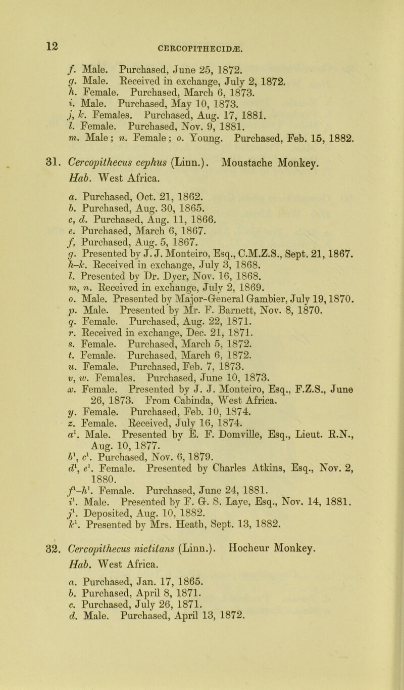 /. Male. Purchased, June 25, 1872. g. Male. Eeceived in exchange, July 2, 1872. h. Female. Purchased, March 6, 1873. i. Male. Purchased, May 10, 1873. j. k. Females. Purchased, Aug. 17, 1881. l. Female. Purchased, Nov. 9, 1881. m. Male; n. Female; o. Young. Purchased, Feb. 15, 1882. 31. Cercopithecus cephus (Linn.). Moustache Monkey. Hab. West Africa. a. Purchased, Oct. 21, 1862. b. Purchased, Aug. 30, 1865. c. cl. Purchased, Aug. 11, 1866. e. Purchased, March 6, 1867. f. Purchased, Aug. 5, 1867. g. Presented by J. J. Monteiro, Esq., C.M.Z.S., Sept. 21,1867. h-k. Eeceived in exchange, July 3, 1868. Z. Presented by Dr. Dyer, Nov. 16, 1868. m, n. Eeceived in exchange, July 2, 1869. o. Male. Presented by Major-General Gambier, July 19,1870. p. Male. Presented by Mr. F. Barnett, Nov. 8, 1870. q. Female. Purchased, Aug. 22, 1871. r. Eeceived in exchange, Dec. 21, 1871. s. Female. Purchased, March 5, 1872. t. Female. Purchased, March 6, 1872. u. Female. Purchased, Feb. 7, 1873. v. iv. Females. Purchased, June 10, 1873. x. Female. Presented by J. J. Monteiro, Esq., F.Z.S., June 26, 1873. From Cabinda, West Africa. y. Female. Purchased, Feb. 10, 1874. z. Female. Eeceived, July 16, 1874. a1. Male. Presented by E. F. Domville, Esq., Lieut. E.N., Aug. 10, 1877. b\ c1. Purchased, Nov. 6,1879. dl, e\ Female. Presented by Charles Atkins, Esq., Nov. 2, 1880. f-h\ Female. Purchased, June 24, 1881. i1. Male. Presented by F. G. S. Laye, Esq., Nov. 14, 1881. j1. Deposited, Aug. 10, 1882. kl. Presented by Mrs. Heath, Sept. 13, 1882. 32. Cercopithecus nictitans (Linn.). Hocheur Monkey. Hab. West Africa. a. Purchased, Jan. 17, 1865. b. Purchased, April 8, 1871. c. Purchased, July 26, 1871. cl. Male. Purchased, April 13, 1872.