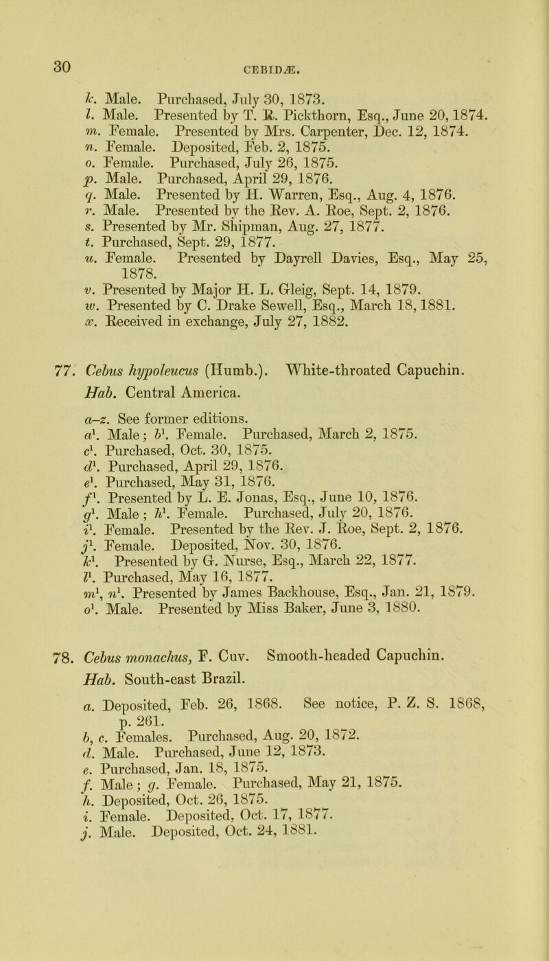 l\ Male. Purchased, July 30, 1873. l. Male. Presented by T. R. Pickthorn, Esq., June 20,1874. m. Female. Presented by Mrs. Carpenter, Dec. 12, 1874. n. Female. Deposited, Feb. 2, 1875. o. Female. Purchased, July 26, 1875. p. Male. Purchased, April 29, 1876. q. Male. Presented by H. Warren, Esq., Aug. 4, 1876. r. Male. Presented by the Rev. A. Roe, Sept. 2, 1876. s. Presented by Mr. Shipman, Aug. 27, 1877. t. Purchased, Sept. 29, 1877. u. Female. Presented by Dayrell Davies, Esq., May 25, 1878. v. Presented by Major H. L. Grleig, Sept. 14, 1879. w. Presented by C. Drake Sewell, Esq., March 18,1881. x. Received in exchange, July 27, 1882. 77. Cebus hypoleucus (Humb.). White-throated Capuchin. Hab. Central America. ci-z. See former editions. ci1. Male; b\ Female. Purchased, March 2, 1875. c1. Purchased, Oct. 30, 1875. cl\ Purchased, April 29, 1876. e1. Purchased, May 31, 1876. f1. Presented by L. E. Jonas, Esq., June 10, 1876. g1. Male ; h1. Female. Purchased, July 20, 1876. il. Female. Presented by the Rev. J. Roe, Sept. 2, 1876. j1. Female. Deposited, Nov. 30, 1876. Tc1. Presented by Gi. Nurse, Esq., March 22, 1877. Z1. Purchased, May 16, 1877. m1, n1. Presented by James Backhouse, Esq., Jan. 21, 1S79. o\ Male. Presented by Miss Baker, June 3, 1880. 78. Cebus monachus, F. Cuv. Smooth-headed Capuchin. Hab. South-east Brazil. a. Deposited, Feb. 26, 1868. See notice, P. Z. S. 1868, p. 261. b, c. Females. Purchased, Aug. 20, 1872. cl. Male. Purchased, June 12, 1873. e. Purchased, Jan. 18, 1875. f. Male; g. Female. Purchased, May 21, 1875. h. Deposited, Oct. 26, 1875. i. Female. Deposited, Oct. 17, 1877. j. Male. Deposited, Oct. 24, 1881.