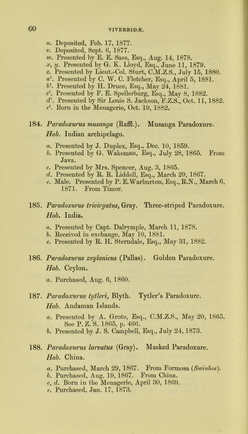 u. Deposited, Feb. 17, 1877. v. Deposited, Sept. 6, 1877. w. Presented by E. E. Sass, Esq., Aug. 14, 1878. x. y. Presented by G. K. Lloyd, Esq., June 11, 1879. z. Presented by Lieut.-Col. Sturt, C.M.Z.S., July 15, 1880. a\ Presented by C. W. C. Fletcher, Esq., April 5, 1881. bl. Presented by H. Druce, Esq., May 24, 1881. c\ Presented by F. E. Spellerburg, Esq., May 8, 1882. cl1. Presented by Sir Louis S. Jackson, F.Z.S., Oct. 11,1882. e1. Born in the Menagerie, Oct. 19, 1882. 184. Paradoxurus musanga (Raffl.). Musanga Paradoxure. Hab. Indian archipelago. a. Presented by J. Duplex, Esq., Dec. 10, 1859. b. Presented by Gr. Wakeman, Esq., July 28, 1865. From Java. c. Presented by Mrs. Spencer, Aug. 3, 1865. d. Presented by R. R. Liddell, Esq., March 29, 1867. Male. Presented by P. E.Warburton, Esq., R.N., March 6, 1871. From Timor. 185. Paradoxurus trivirgatus, Gray. Three-striped Paradoxure. Hab. India. a. Presented by Capt. Dalrymple, March 11, 1878. b. Received in exchange, May 10, 1881. c. Presented by R. H. Sterndale, Esq., May 31, 1882. 186. Paradoxurus zeylanicus (Pallas). Golden Paradoxure. Hab. Ceylon. a. Purchased, Aug. 6, 1860. 187. Paradoxurus tytleri, Blyth. Tytler^s Paradoxure. Hab. Andaman Islands. a. Presented by A. Grote, Esq., C.M.Z.S., May 20, 1865. See P. Z.'S. 1865, p. 466. b. Presented by J. S. Campbell, Esq., July 24,1873. 188. Paradoxurus larvatus (Gray). Masked Paradoxure. Hab. China. a. Purchased, March 29, 1867. From Formosa (Swinhoe). b. Purchased, Aug. 19,1867. From China. c. d. Born in the Menagerie, April 30, 1869. e. Purchased, Jan. 17, 1873.