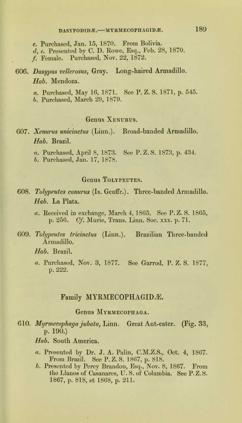 c. Purchased, Jan. 15, 1870. Prom Bolivia. d, e. Presented by C. D. Rowe, Esq., Feb. 28, 1870. /. Female. Purchased, Nov. 22, 1872. 606. Dasypus vellerosus, Gray. Long-haired Armadillo. Hab. Mendoza. a. Purchased, May 16, 1871. See P. Z. S. 1871, p. 545. b. Purchased, March 29, 1879. Genus Xenurus. 607. Xenurus unicinctus (Linn.). Broad-bauded Armadillo. Hab. Brazil. a. Purchased, April 8, 1873. See P. Z. S. 1873, p. 434. b. Purchased, Jan. 17, 1878. Genus Tolypeutes. 608. Tolypeutes conurus (Is. Geoffr.). Three-banded Armadillo. Hab. La Plata. a. Received in exchange, March 4, 1865. See P. Z. S. 1865, p. 256. Cf. Murie, Trans. Linn. Soc. xxx. p. 71. 609. Tolypeutes tricinclus (Linn.). Brazilian Tbree-banded Armadillo. Hab. Brazil. a. Purchased, Nov. 3, 1877. See Garrod, P. Z. S. 1877, p. 222. Family MYRMECOPHAGIDiE. Genus Myrmecopiiaga. 610. Myrmecophaga jubata, Linn. Great Ant-eater. (Fig. 33, p. 190.) Hab. South America. a. Presented by Dr. J. A. Palin, C.M.Z.S., Oct. 4, 1867. From Brazil. See P. Z. S. 1867, p. 818. b. Presented by Percy Brandon, Esq., Nov. 8, 1867. From the Llanos of Casanares, U. S. of Columbia. See P. Z. S. 1867, p. 818, et 1868, p. 211.