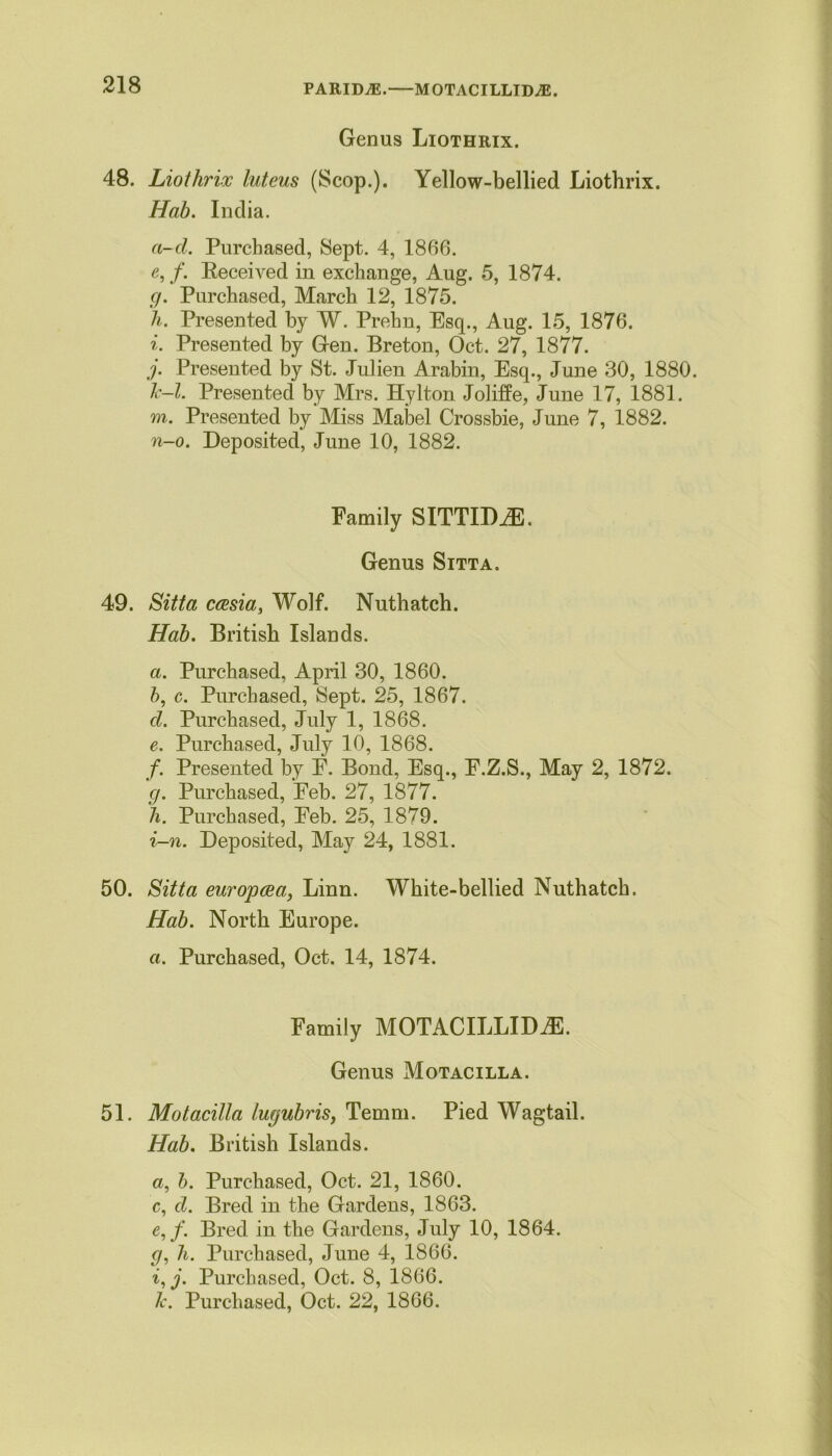 PARIDjE. MOTACILLIDjE. Genus Liothrix. 48. Liothrix luteus (Scop.). Yellow-bellied Liothrix. Hab. India. a-cl. Purchased, Sept. 4, 1866. e, f. Received in exchange, Aug. 5, 1874. g. Purchased, March 12, 1875. h. Presented by W. Prehn, Esq., Aug. 15, 1876. i. Presented by Gen. Breton, Oct. 27, 1877. j. Presented by St. Julien Arabin, Esq., June 30, 1880. Jc-l. Presented by Mrs. Hylton Joliffe, June 17, 1881. m. Presented by Miss Mabel Crossbie, June 7, 1882. n-o. Deposited, June 10, 1882. Family SITTIDiE. Genus Sitta. 49. Sitta caesia, Wolf. Nuthatch. Hab. British Islands. a. Purchased, April 30, 1860. b, c. Purchased, Sept. 25, 1867. cl. Purchased, July 1, 1868. e. Purchased, July 10, 1868. /. Presented by E. Bond, Esq., E.Z.S., May 2, 1872. g. Purchased, Eeb. 27, 1877. h. Purchased, Eeb. 25, 1879. i-n. Deposited, May 24, 1881. 50. Sitta europcea, Linn. White-bellied Nuthatch. Hab. North Europe. a. Purchased, Oct. 14, 1874. Family MOTACILLIDiE. Genus Motacilla. 51. Motacilla lugubris, Temm. Pied Wagtail. Hab. British Islands. a, b. Purchased, Oct. 21, 1860. c, cl. Bred in the Gardens, 1863. e,f. Bred in the Gardens, July 10, 1864. g, h. Purchased, June 4, 1866. i, j. Purchased, Oct. 8, 1866.