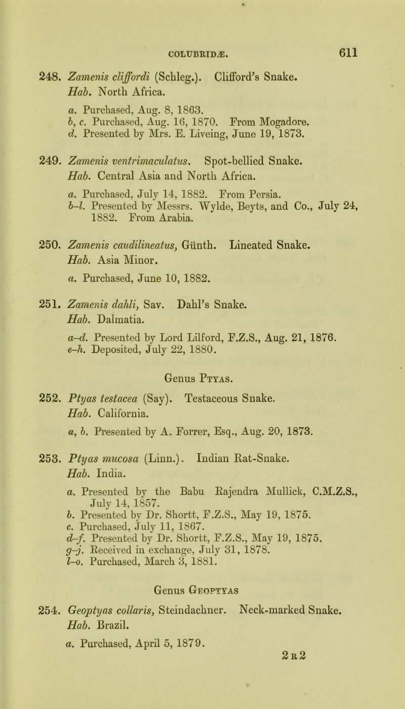 248. Zcimenis cliffordi (Schleg.). Clifford’s Snake. Hab. North Africa. a. Purchased, Aug. 8, 1863. b, c. Purchased, Aug. 16, 1870. From Mogadore. d. Presented by Mrs. E. Liveing, June 19, 1873. 249. Zamenis ventrimaculatus. Spot-bellied Snake. Hab. Central Asia and North Africa. a. Purchased, July 14, 1882. From Persia. b-l. Presented by Messrs. Wylde, Beyts, and Co., July 24, 1882. From Arabia. 250. Zamenis caudilineatus, Giinth. Lineated Snake. Hab. Asia Minor. a. Purchased, June 10, 1882. 251. Zamenis dahli, Sav. Dahl’s Snake. Hab. Dalmatia. a-d. Presented by Lord Lilford, F.Z.S., Aug. 21, 1876. e-h. Deposited, July 22, 1880. Genus Ptyas. 252. Ptyas testacea (Say). Testaceous Snake. Hab. California. a, b. Presented by A. Forrer, Esq., Aug. 20, 1873. 253. Ptyas mucosa (Linn.). Indian Bat-Snake. Hab. India. a. Presented by the Babu Eajendra Mullick, C.M.Z.S., July 14, 1857. b. Presented by Dr. Shortt, F.Z.S., May 19, 1875. c. Purchased, July 11, 1867. d-f. Presented by Dr. Shortt, F.Z.S., May 19, 1875. g-j. Received in exchange, July 31, 1878. l-o. Purchased, March 3, 1881. Genus Geoptyas 254. Geoptyas collaris, Steindachner. Neck-marked Snake. Hab. Brazil. a. Purchased, April 5, 1879. 2r2