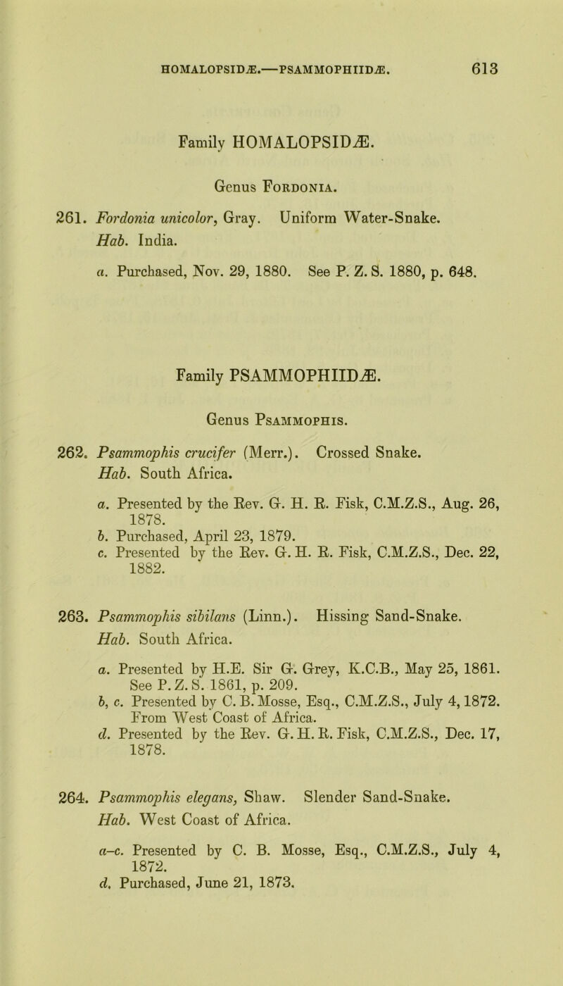 Family HOMALOPSIDiE. Genus Fordonia. 261. Fordonia unicolor, Gray. Uniform Water-Snake. Hab. India. a. Purchased, Nov. 29, 1880. See P. Z. S. 1880, p. 648. Family PSAMMOPHIID^E. Genus Psammophis. 262. Psammophis crucifer (Merr.). Crossed Snake. Hab. South Africa. a. Presented by the Rev. G. H. R. Fisk, C.M.Z.S., Aug. 26, 1878. b. Purchased, April 23, 1879. c. Presented by the Eev. G. H. E. Fisk, C.M.Z.S., Dec. 22, 1882. 263. Psammophis sibilans (Linn.). Hissing Sand-Snake. Hab. South Africa. a. Presented by H.E. Sir G. Grey, K.C.B., May 25, 1861. See P. Z. S. 1861, p. 209. b, c. Presented by C. B. Mosse, Esq., C.M.Z.S., July 4,1872. From West Coast of Africa. cl. Presented by the Eev. G. H. E. Fisk, C.M.Z.S., Dec. 17, 1878. 264. Psammophis elegans, Shaw. Slender Sand-Snake. Hab. West Coast of Africa. a-c. Presented by C. B. Mosse, Esq., C.M.Z.S., July 4, 1872. d. Purchased, June 21, 1873.