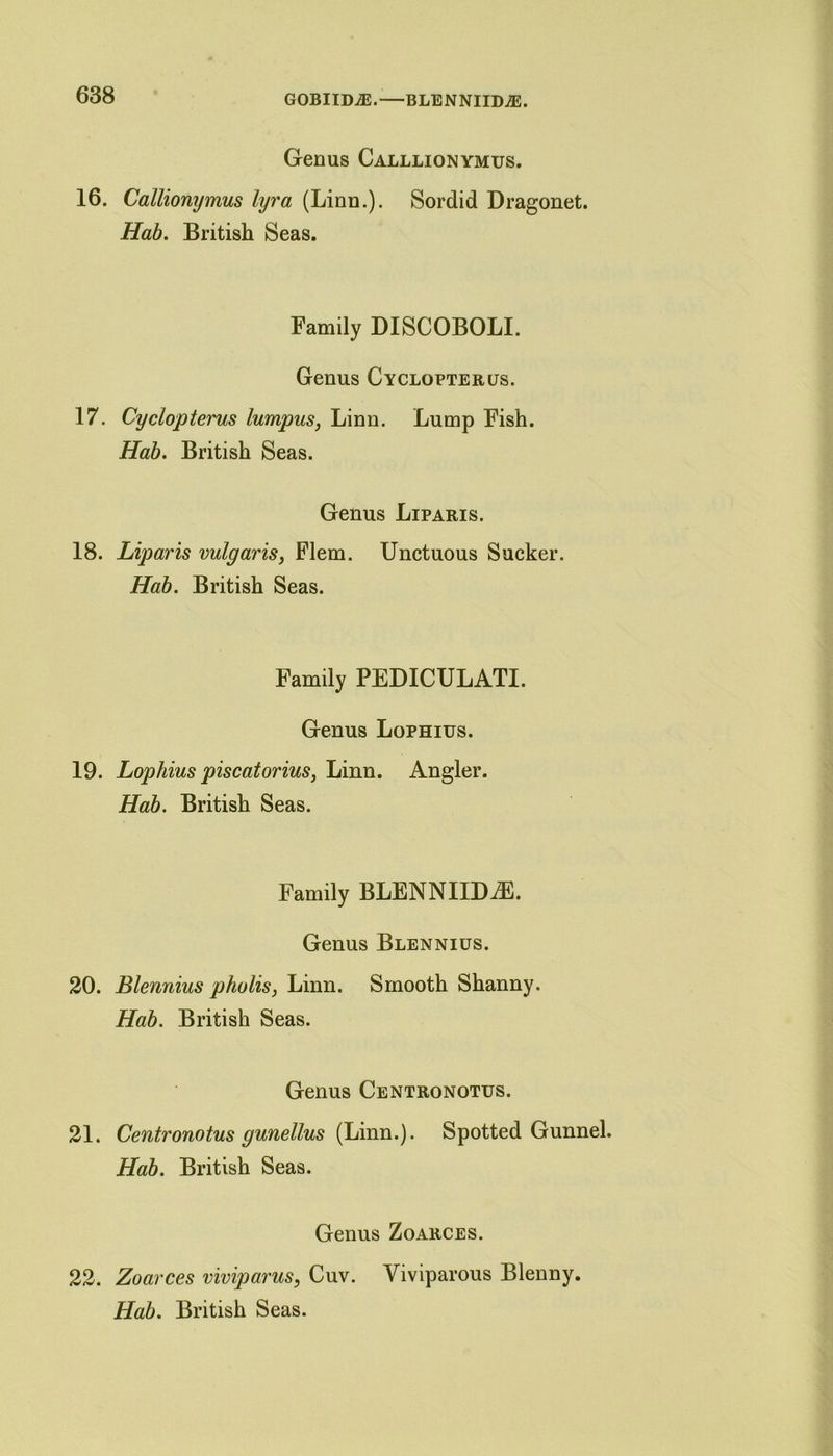 GOBIIDiE.—BLENNIIM. Genus Calllionymus. 16. Callionymus lyra (Linn.). Sordid Dragonet. Hab. British Seas. Family DISCOBOLI. Genus Cyclopterus. 17. Cyclopterus lumpus, Linn. Lump Fish. Hab. British Seas. Genus Liparis. 18. Liparis vulgaris, Flem. Unctuous Sucker. Hab. British Seas. Family PEDICULATI. Genus Lophius. 19. Lophius pise at or ius, Linn. Angler. Hab. British Seas. Family BLENNIIDiE. Genus Blennius. 20. Blennius pholis, Linn. Smooth Shanny. Hab. British Seas. Genus Centronotus. 21. Centronotus gunellus (Linn.). Spotted Gunnel. Hab. British Seas. Genus Zoarces. 22. Zoarces viviparus, Cuv. Viviparous Blenny.