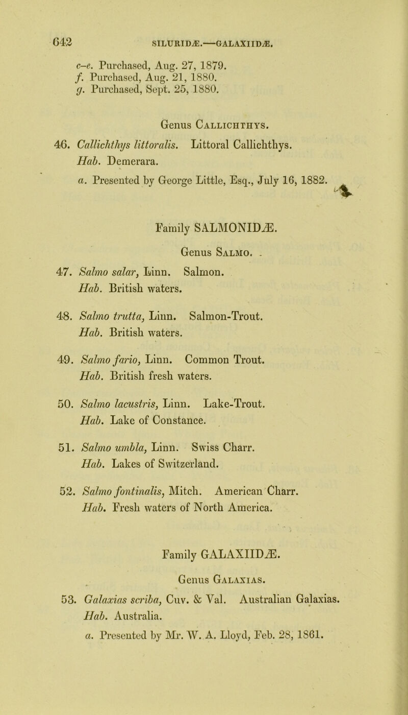 G42 SILURID^E. GALAXIIDAS. c-e. Purchased, Aug. 27, 1879. /. Purchased, Aug. 21, 1880. g. Purchased, Sept. 25, 1880. Genus Calliciithys. 46. Calliciithys littoralis. Littoral Callichthys. Hah. Demerara. a. Presented by George Little, Esq., July 16, 1882. Family SALMONIDJE. Genus Salmo. . 47. Salmo salar, Linn. Salmon. Hah. British waters. 48. Salmo trutta, Linn. Salmon-Trout. Hah. British waters. 49. Salmo fario, Linn. Common Trout. Hah. British fresh waters. 50. Salmo lacustris, Linn. Lake-Trout. Hah. Lake of Constance. 51. Salmo umhla, Linn. Swiss Charr. Hah. Lakes of Switzerland. 52. Salmo fontinalis, Mitch. American Charr. Hah. Fresh waters of North America. Family GALAXIIDAE. 53. Genus Galaxias. Galaxias scriba, Cuv. & Val. Australian Galaxias. Hah. Australia. a. Presented by Mr. W. A. Lloyd, Feb. 28, 1S61.