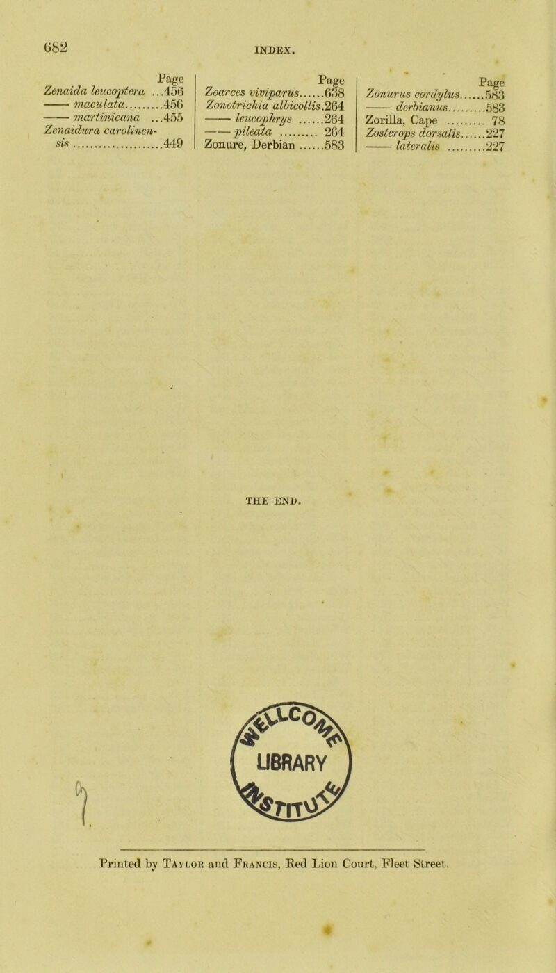 GS2 Page Zenaidci leucoptcra ...456 maculata 45G martinicana ...455 Zenaidura carolincn- sis 449 Page Zoarces viviparus 638 Zonotrichia albicollis .264 leucophrys 264 pileata 264 Zonure, Derbian 583 Page Zonurus cordylus 583 derbianus 583 ZoriUa, Cape 78 Zoster ops dorsalis 227 lateralis 227 THE END. Printed by Taylor and Francis, Ked Lion Court, Fleet 8lreet. 4