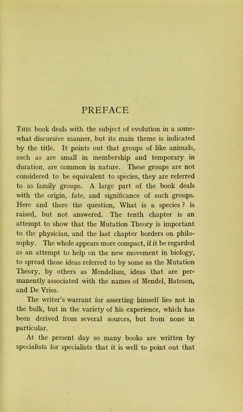 PREFACE This book deals with the subject of evolution in a some- what discursive manner, but its main theme is indicated by the title. It points out that groups of like animals, such as are small in membership and temporary in duration, are common in nature. These groups are not considered to be equivalent to species, they are referred to as family groups. A large part of the book deals with the origin, fate, and significance of such groups. Here and there the question. What is a species ? is raised, but not answered. The tenth chapter is an attempt to show that the Mutation Theory is important to the physician, and the last chapter borders on philo- sophy. The whole appears more compact, if it be regarded as an attempt to help on the new movement in biology, to spread those ideas referred to by some as the Mutation Theory, by others as Mendelism, ideas that are per- manently associated with the names of Mendel, Bateson, and De Vries. The writer’s warrant for asserting himself lies not in the bulk, but in the variety of his experience, which has been derived from several sources, but from none in particular. At the present day so many books are written by specialists for specialists that it is well to point out that