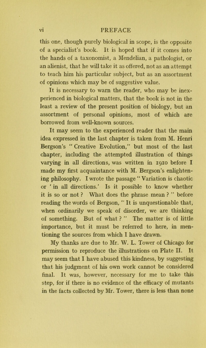 this one, though purely biological in scope, is the opposite of a specialist’s book. It is hoped that if it comes into the hands of a taxonomist, a Mendelian, a pathologist, or an alienist, that he will take it as offered, not as an attempt to teach him his particular subject, but as an assortment of opinions which may be of suggestive value. It is necessary to warn the reader, who may be inex- perienced in biological matters, that the book is not in the least a review of the present position of biology, but an assortment of personal opinions, most of which are borrowed from well-known sources. It may seem to the experienced reader that the main idea expressed in the last chapter is taken from M. Henri Bergson’s “ Creative Evolution,” but most of the last chapter, including the attempted illustration of things varying in all directions, was written in 1910 before I made my first acquaintance with M. Bergson’s enlighten- ing philosophy. I wrote the passage “ Variation is chaotic or ‘ in all directions.’ Is it possible to know whether it is so or not ? What does the phrase mean ? ” before reading the words of Bergson, “ It is unquestionable that, when ordinarily we speak of disorder, we are thinking of something. But of what ? ” The matter is of little importance, but it must be referred to here, in men- tioning the sources from which I have drawn. My thanks are due to Mr. W. L. Tower of Chicago for permission to reproduce the illustrations on Plate II. It may seem that I have abused this kindness, by suggesting that his judgment of his own work cannot be considered final. It was, however, necessary for me to take this step, for if there is no evidence of the efficacy of mutants in the facts collected by Mr. Tower, there is less than none
