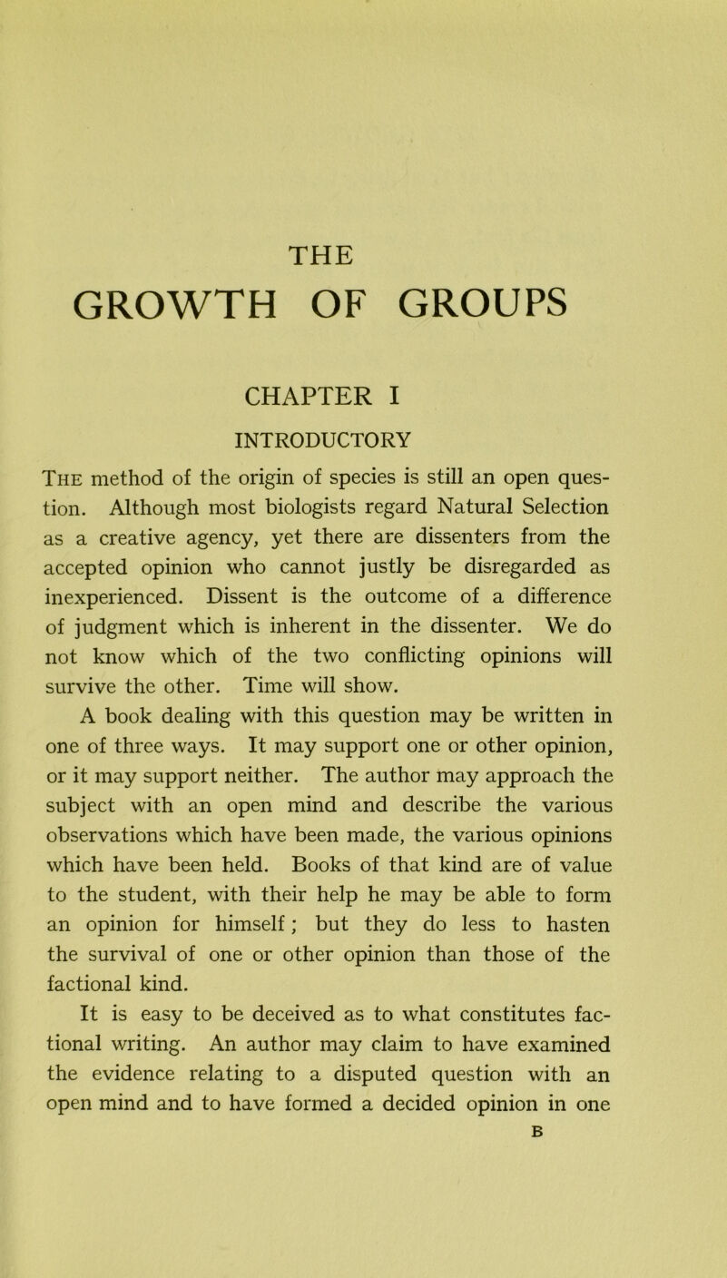 GROWTH OF GROUPS CHAPTER I INTRODUCTORY The method of the origin of species is still an open ques- tion. Although most biologists regard Natural Selection as a creative agency, yet there are dissenters from the accepted opinion who cannot justly be disregarded as inexperienced. Dissent is the outcome of a difference of judgment which is inherent in the dissenter. We do not know which of the two conflicting opinions will survive the other. Time will show. A book dealing with this question may be written in one of three ways. It may support one or other opinion, or it may support neither. The author may approach the subject with an open mind and describe the various observations which have been made, the various opinions which have been held. Books of that kind are of value to the student, with their help he may be able to form an opinion for himself; but they do less to hasten the survival of one or other opinion than those of the factional kind. It is easy to be deceived as to what constitutes fac- tional writing. An author may claim to have examined the evidence relating to a disputed question with an open mind and to have formed a decided opinion in one B