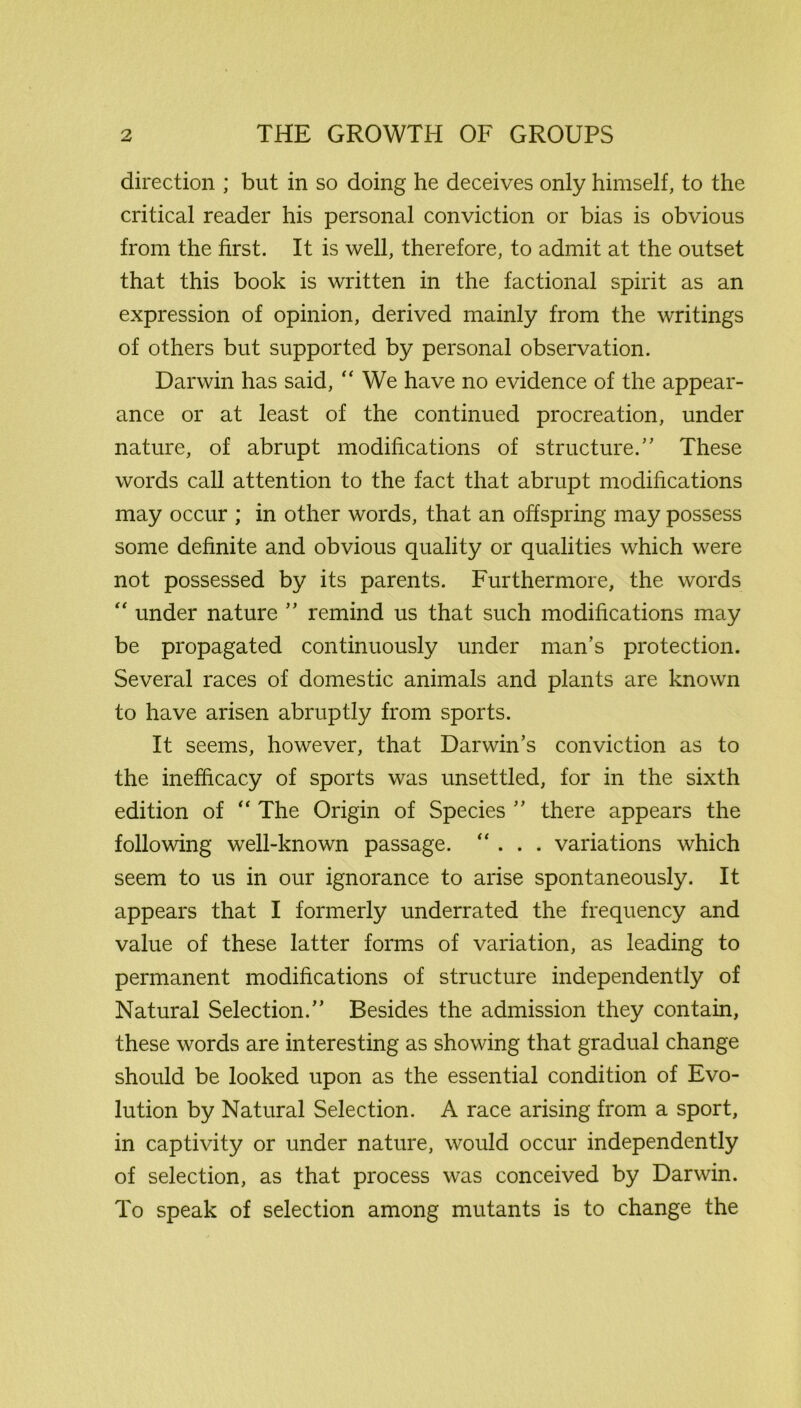 direction ; but in so doing he deceives only himself, to the critical reader his personal conviction or bias is obvious from the first. It is well, therefore, to admit at the outset that this book is written in the factional spirit as an expression of opinion, derived mainly from the writings of others but supported by personal observation. Darwin has said, “ We have no evidence of the appear- ance or at least of the continued procreation, under nature, of abrupt modifications of structure.” These words call attention to the fact that abrupt modifications may occur ; in other words, that an offspring may possess some definite and obvious quality or qualities which were not possessed by its parents. Furthermore, the words “ under nature ” remind us that such modifications may be propagated continuously under man’s protection. Several races of domestic animals and plants are known to have arisen abruptly from sports. It seems, however, that Darwin’s conviction as to the inefhcacy of sports was unsettled, for in the sixth edition of “ The Origin of Species ” there appears the following well-known passage. “ . . . variations which seem to us in our ignorance to arise spontaneously. It appears that I formerly underrated the frequency and value of these latter forms of variation, as leading to permanent modifications of structure independently of Natural Selection.” Besides the admission they contain, these words are interesting as showing that gradual change should be looked upon as the essential condition of Evo- lution by Natural Selection. A race arising from a sport, in captivity or under nature, would occur independently of selection, as that process was conceived by Darwin. To speak of selection among mutants is to change the