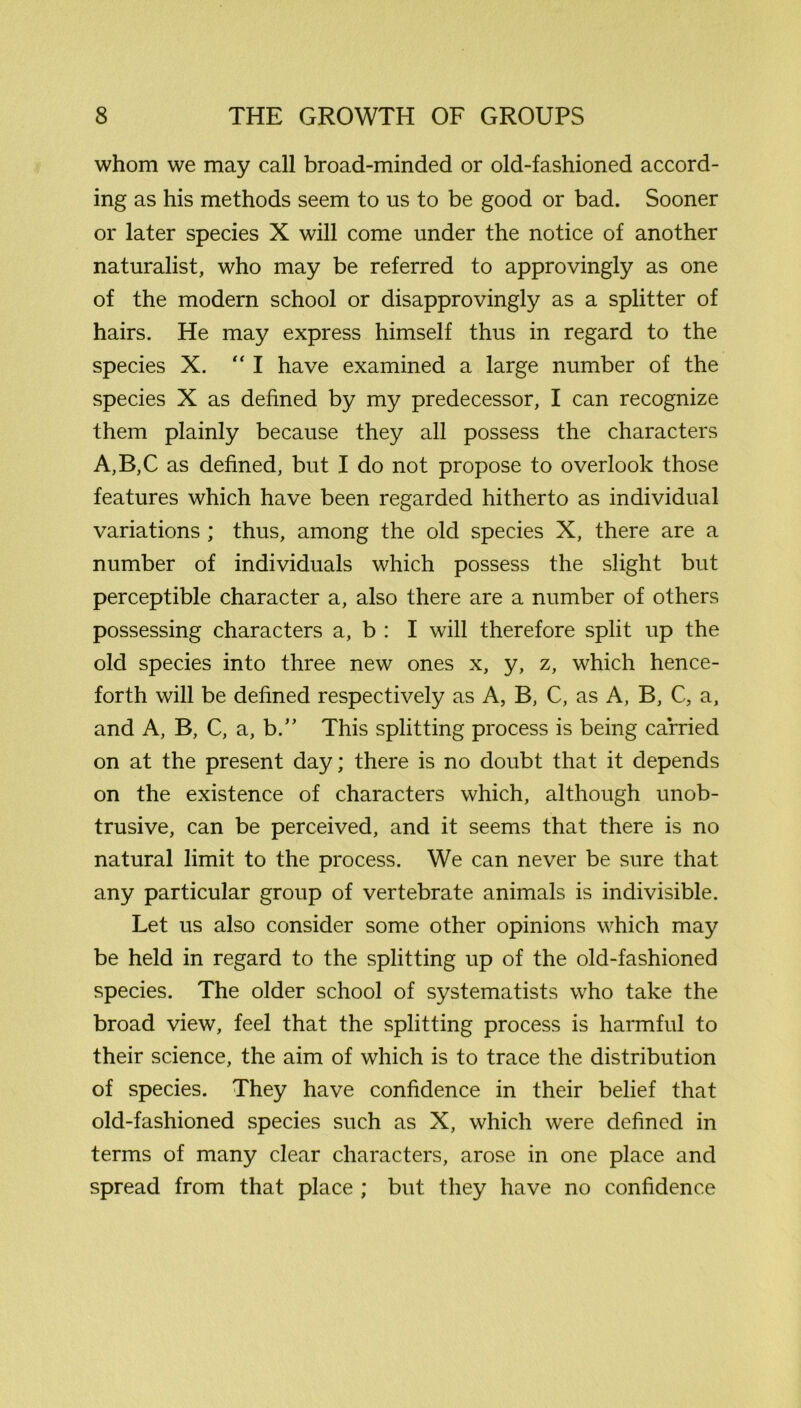 whom we may call broad-minded or old-fashioned accord- ing as his methods seem to us to be good or bad. Sooner or later species X will come under the notice of another naturalist, who may be referred to approvingly as one of the modern school or disapprovingly as a splitter of hairs. He may express himself thus in regard to the species X. “ I have examined a large number of the species X as defined by my predecessor, I can recognize them plainly because they all possess the characters A,B,C as defined, but I do not propose to overlook those features which have been regarded hitherto as individual variations ; thus, among the old species X, there are a number of individuals which possess the slight but perceptible character a, also there are a number of others possessing characters a, b : I will therefore split up the old species into three new ones x, y, z, which hence- forth will be defined respectively as A, B, C, as A, B, C, a, and A, B, C, a, b.” This splitting process is being carried on at the present day; there is no doubt that it depends on the existence of characters which, although unob- trusive, can be perceived, and it seems that there is no natural limit to the process. We can never be sure that any particular group of vertebrate animals is indivisible. Let us also consider some other opinions which may be held in regard to the splitting up of the old-fashioned species. The older school of systematists who take the broad view, feel that the splitting process is harmful to their science, the aim of which is to trace the distribution of species. They have confidence in their belief that old-fashioned species such as X, which were defined in terms of many clear characters, arose in one place and spread from that place ; but they have no confidence