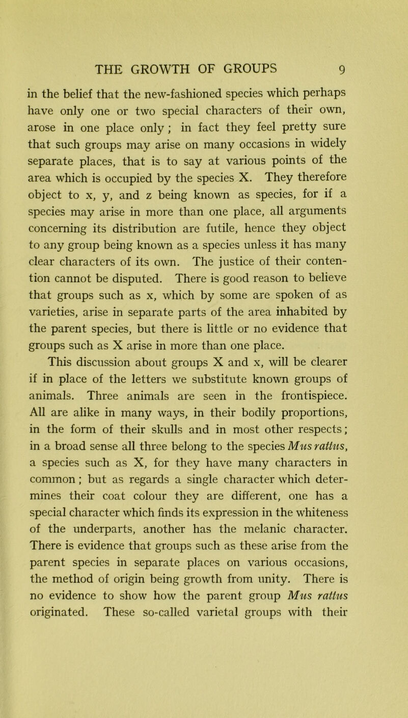 in the belief that the new-fashioned species which perhaps have only one or two special characters of their own, arose in one place only ; in fact they feel pretty sure that such groups may arise on many occasions in widely separate places, that is to say at various points of the area which is occupied by the species X. They therefore object to x, y, and z being known as species, for if a species may arise in more than one place, all arguments concerning its distribution are futile, hence they object to any group being known as a species unless it has many clear characters of its own. The justice of their conten- tion cannot be disputed. There is good reason to believe that groups such as x, which by some are spoken of as varieties, arise in separate parts of the area inhabited by the parent species, but there is little or no evidence that groups such as X arise in more than one place. This discussion about groups X and x, will be clearer if in place of the letters we substitute known groups of animals. Three animals are seen in the frontispiece. All are alike in many ways, in their bodily proportions, in the form of their skulls and in most other respects; in a broad sense all three belong to the species Musrattus, a species such as X, for they have many characters in common; but as regards a single character which deter- mines their coat colour they are different, one has a special character which finds its expression in the whiteness of the underparts, another has the melanic character. There is evidence that groups such as these arise from the parent species in separate places on various occasions, the method of origin being growth from unity. There is no evidence to show how the parent group Mus ratins originated. These so-called varietal groups with their