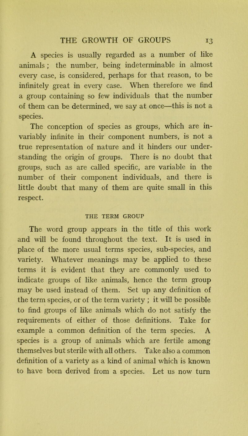 A species is usually regarded as a number of like animals ; the number, being indeterminable in almost every case, is considered, perhaps for that reason, to be infinitely great in every case. When therefore we find a group containing so few individuals that the number of them can be determined, we say at once—this is not a species. The conception of species as groups, which are in- variably infinite in their component numbers, is not a true representation of nature and it hinders our under- standing the origin of groups. There is no doubt that groups, such as are called specific, are variable in the number of their component individuals, and there is little doubt that many of them are quite small in this respect. THE TERM GROUP The word group appears in the title of this work and will be found throughout the text. It is used in place of the more usual terms species, sub-species, and variety. Whatever meanings may be applied to these terms it is evident that they are commonly used to indicate groups of like animals, hence the term group may be used instead of them. Set up any definition of the term species, or of the term variety ; it will be possible to find groups of like animals which do not satisfy the requirements of either of those definitions. Take for example a common definition of the term species. A species is a group of animals which are fertile among themselves but sterile with all others. Take also a common definition of a variety as a kind of animal which is known to have been derived from a species. Let us now turn