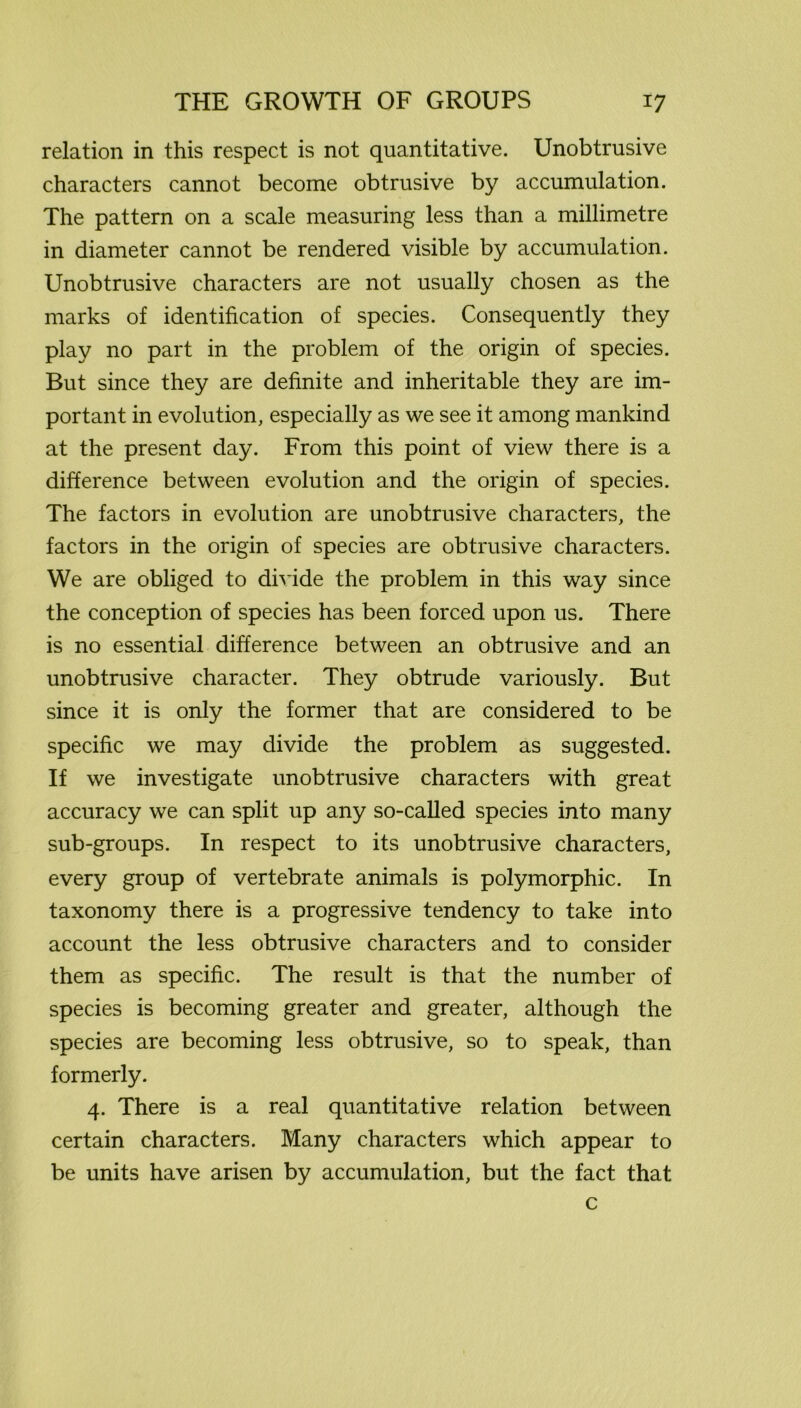 relation in this respect is not quantitative. Unobtrusive characters cannot become obtrusive by accumulation. The pattern on a scale measuring less than a millimetre in diameter cannot be rendered visible by accumulation. Unobtrusive characters are not usually chosen as the marks of identification of species. Consequently they play no part in the problem of the origin of species. But since they are definite and inheritable they are im- portant in evolution, especially as we see it among mankind at the present day. From this point of view there is a difference between evolution and the origin of species. The factors in evolution are unobtrusive characters, the factors in the origin of species are obtrusive characters. We are obliged to divide the problem in this way since the conception of species has been forced upon us. There is no essential difference between an obtrusive and an unobtrusive character. They obtrude variously. But since it is only the former that are considered to be specific we may divide the problem as suggested. If we investigate unobtrusive characters with great accuracy we can split up any so-called species into many sub-groups. In respect to its unobtrusive characters, every group of vertebrate animals is polymorphic. In taxonomy there is a progressive tendency to take into account the less obtrusive characters and to consider them as specific. The result is that the number of species is becoming greater and greater, although the species are becoming less obtrusive, so to speak, than formerly. 4. There is a real quantitative relation between certain characters. Many characters which appear to be units have arisen by accumulation, but the fact that c