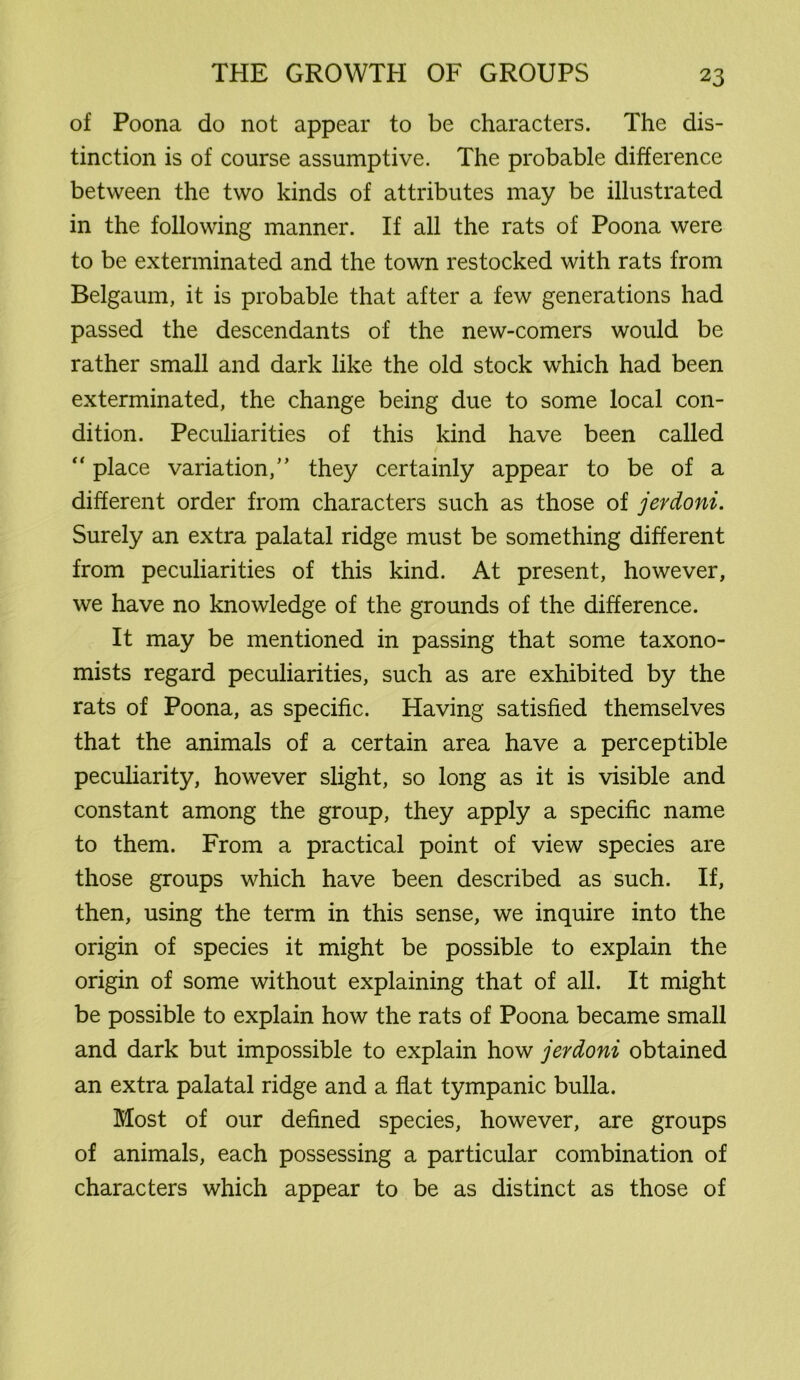 of Poona do not appear to be characters. The dis- tinction is of course assumptive. The probable difference between the two kinds of attributes may be illustrated in the following manner. If all the rats of Poona were to be exterminated and the town restocked with rats from Belgaum, it is probable that after a few generations had passed the descendants of the new-comers would be rather small and dark like the old stock which had been exterminated, the change being due to some local con- dition. Peculiarities of this kind have been called “ place variation,” they certainly appear to be of a different order from characters such as those of jerdoni. Surely an extra palatal ridge must be something different from peculiarities of this kind. At present, however, we have no knowledge of the grounds of the difference. It may be mentioned in passing that some taxono- mists regard peculiarities, such as are exhibited by the rats of Poona, as specific. Having satisfied themselves that the animals of a certain area have a perceptible peculiarity, however slight, so long as it is visible and constant among the group, they apply a specific name to them. From a practical point of view species are those groups which have been described as such. If, then, using the term in this sense, we inquire into the origin of species it might be possible to explain the origin of some without explaining that of all. It might be possible to explain how the rats of Poona became small and dark but impossible to explain how jerdoni obtained an extra palatal ridge and a flat tympanic bulla. Most of our defined species, however, are groups of animals, each possessing a particular combination of characters which appear to be as distinct as those of