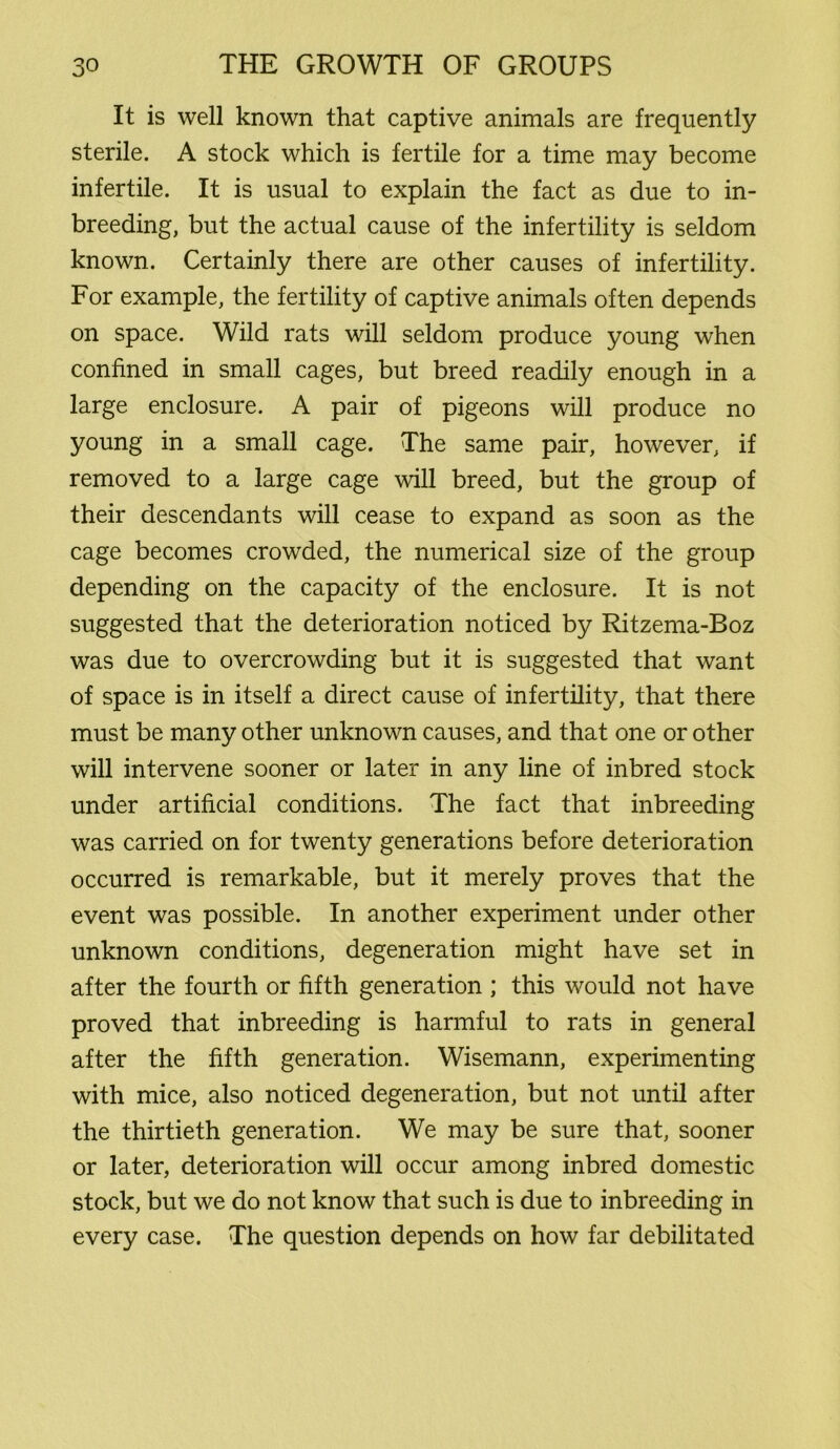 It is well known that captive animals are frequently sterile. A stock which is fertile for a time may become infertile. It is usual to explain the fact as due to in- breeding, but the actual cause of the infertility is seldom known. Certainly there are other causes of infertility. For example, the fertility of captive animals often depends on space. Wild rats will seldom produce young when confined in small cages, but breed readily enough in a large enclosure. A pair of pigeons will produce no young in a small cage. The same pair, however, if removed to a large cage will breed, but the group of their descendants will cease to expand as soon as the cage becomes crowded, the numerical size of the group depending on the capacity of the enclosure. It is not suggested that the deterioration noticed by Ritzema-Boz was due to overcrowding but it is suggested that want of space is in itself a direct cause of infertility, that there must be many other unknown causes, and that one or other will intervene sooner or later in any line of inbred stock under artificial conditions. The fact that inbreeding was carried on for twenty generations before deterioration occurred is remarkable, but it merely proves that the event was possible. In another experiment under other unknown conditions, degeneration might have set in after the fourth or fifth generation ; this would not have proved that inbreeding is harmful to rats in general after the fifth generation. Wisemann, experimenting with mice, also noticed degeneration, but not until after the thirtieth generation. We may be sure that, sooner or later, deterioration will occur among inbred domestic stock, but we do not know that such is due to inbreeding in every case. The question depends on how far debilitated