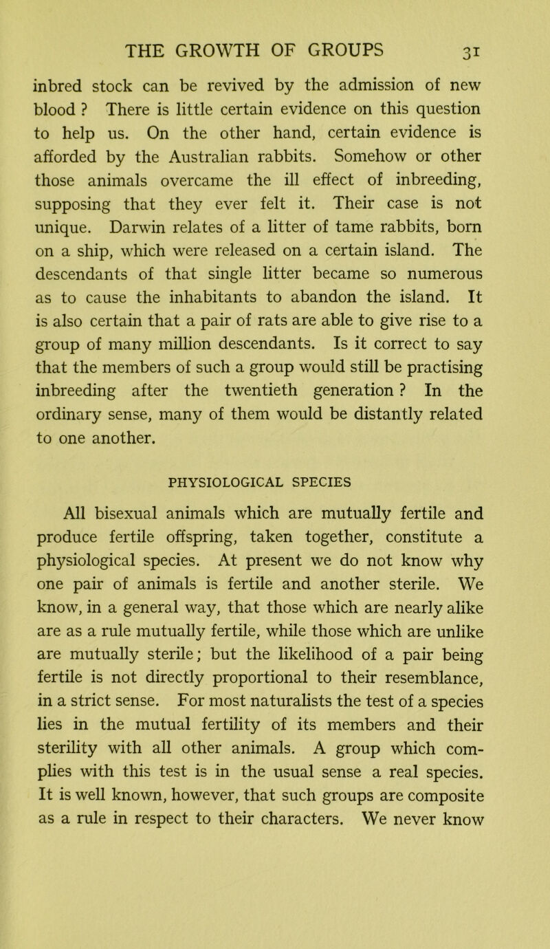 inbred stock can be revived by the admission of new blood ? There is little certain evidence on this question to help us. On the other hand, certain evidence is afforded by the Australian rabbits. Somehow or other those animals overcame the ill effect of inbreeding, supposing that they ever felt it. Their case is not unique. Darwin relates of a litter of tame rabbits, born on a ship, which were released on a certain island. The descendants of that single litter became so numerous as to cause the inhabitants to abandon the island. It is also certain that a pair of rats are able to give rise to a group of many million descendants. Is it correct to say that the members of such a group would still be practising inbreeding after the twentieth generation ? In the ordinary sense, many of them would be distantly related to one another. PHYSIOLOGICAL SPECIES All bisexual animals which are mutually fertile and produce fertile offspring, taken together, constitute a physiological species. At present we do not know why one pair of animals is fertile and another sterile. We know, in a general way, that those which are nearly alike are as a rule mutually fertile, while those which are unlike are mutually sterile; but the likelihood of a pair being fertile is not directly proportional to their resemblance, in a strict sense. For most naturalists the test of a species lies in the mutual fertility of its members and their sterility with all other animals. A group which com- plies with this test is in the usual sense a real species. It is well known, however, that such groups are composite as a rule in respect to their characters. We never know