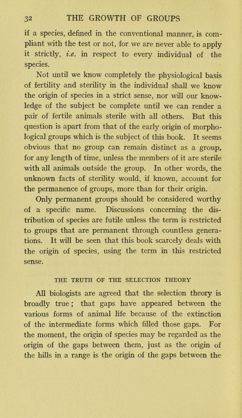 if a species, defined in the conventional manner, is com- pliant with the test or not, for we are never able to apply it strictly, i.e. in respect to every individual of the species. Not until we know completely the physiological basis of fertility and sterility in the individual shall we know the origin of species in a strict sense, nor will our know- ledge of the subject be complete until we can render a pair of fertile animals sterile with all others. But this question is apart from that of the early origin of morpho- logical groups which is the subject of this book. It seems obvious that no group can remain distinct as a group, for any length of time, unless the members of it are sterile with all animals outside the group. In other words, the unknown facts of sterility would, if known, account for the permanence of groups, more than for their origin. Only permanent groups should be considered worthy of a specific name. Discussions concerning the dis- tribution of species are futile unless the term is restricted to groups that are permanent through countless genera- tions. It will be seen that this book scarcely deals with the origin of species, using the term in this restricted sense. THE TRUTH OF THE SELECTION THEORY All biologists are agreed that the selection theory is broadly true; that gaps have appeared between the various forms of animal life because of the extinction of the intermediate forms which filled those gaps. For the moment, the origin of species may be regarded as the origin of the gaps between them, just as the origin of the hills in a range is the origin of the gaps between the