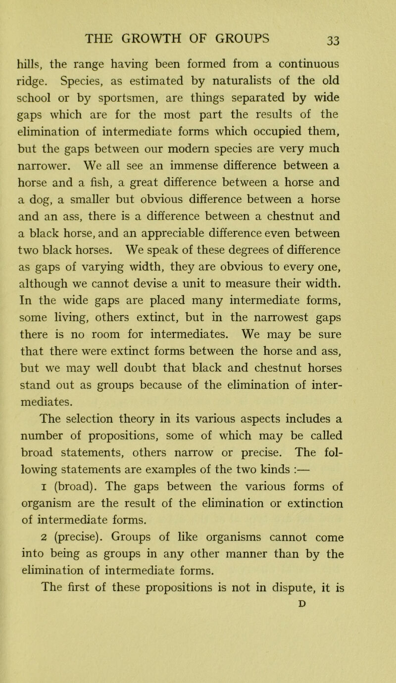hills, the range having been formed from a continuous ridge. Species, as estimated by naturalists of the old school or by sportsmen, are things separated by wide gaps which are for the most part the results of the elimination of intermediate forms which occupied them, but the gaps between our modern species are very much narrower. We all see an immense difference between a horse and a fish, a great difference between a horse and a dog, a smaller but obvious difference between a horse and an ass, there is a difference between a chestnut and a black horse, and an appreciable difference even between two black horses. We speak of these degrees of difference as gaps of varying width, they are obvious to every one, although we cannot devise a unit to measure their width. In the wide gaps are placed many intermediate forms, some living, others extinct, but in the narrowest gaps there is no room for intermediates. We may be sure that there were extinct forms between the horse and ass, but we may well doubt that black and chestnut horses stand out as groups because of the elimination of inter- mediates. The selection theory in its various aspects includes a number of propositions, some of which may be called broad statements, others narrow or precise. The fol- lowing statements are examples of the two kinds :— 1 (broad). The gaps between the various forms of organism are the result of the elimination or extinction of intermediate forms. 2 (precise). Groups of like organisms cannot come into being as groups in any other manner than by the elimination of intermediate forms. The first of these propositions is not in dispute, it is D