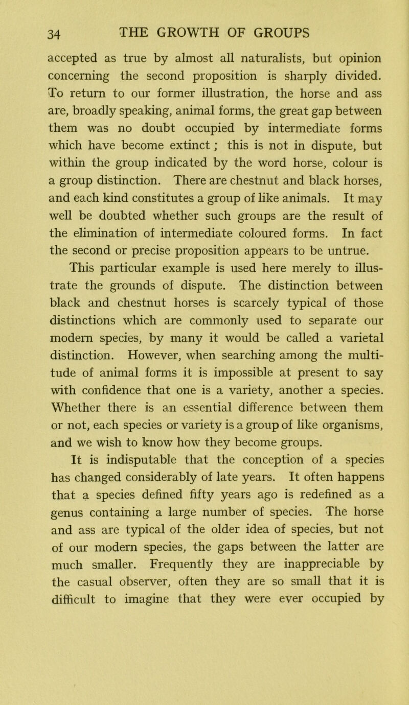 accepted as true by almost all naturalists, but opinion concerning the second proposition is sharply divided. To return to our former illustration, the horse and ass are, broadly speaking, animal forms, the great gap between them was no doubt occupied by intermediate forms which have become extinct; this is not in dispute, but within the group indicated by the word horse, colour is a group distinction. There are chestnut and black horses, and each kind constitutes a group of like animals. It may well be doubted whether such groups are the result of the elimination of intermediate coloured forms. In fact the second or precise proposition appears to be untrue. This particular example is used here merely to illus- trate the grounds of dispute. The distinction between black and chestnut horses is scarcely typical of those distinctions which are commonly used to separate our modern species, by many it would be called a varietal distinction. However, when searching among the multi- tude of animal forms it is impossible at present to say with confidence that one is a variety, another a species. Whether there is an essential difference between them or not, each species or variety is a group of like organisms, and we wish to know how they become groups. It is indisputable that the conception of a species has changed considerably of late years. It often happens that a species defined fifty years ago is redefined as a genus containing a large number of species. The horse and ass are typical of the older idea of species, but not of our modern species, the gaps between the latter are much smaller. Frequently they are inappreciable by the casual observer, often they are so small that it is difficult to imagine that they were ever occupied by